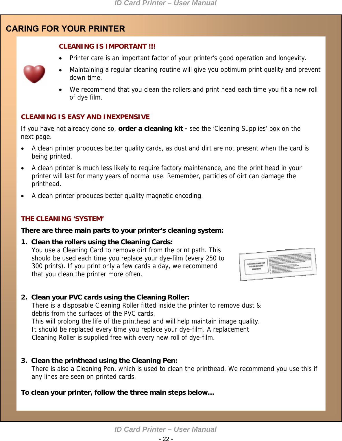 ID Card Printer – User Manual ID Card Printer – User Manual  - 22 -  CARING FOR YOUR PRINTER   CLEANING IS IMPORTANT !!!  Printer care is an important factor of your printer’s good operation and longevity.   Maintaining a regular cleaning routine will give you optimum print quality and prevent down time.   We recommend that you clean the rollers and print head each time you fit a new roll of dye film.    CLEANING IS EASY AND INEXPENSIVE If you have not already done so, order a cleaning kit - see the ‘Cleaning Supplies’ box on the next page.    A clean printer produces better quality cards, as dust and dirt are not present when the card is being printed.   A clean printer is much less likely to require factory maintenance, and the print head in your printer will last for many years of normal use. Remember, particles of dirt can damage the printhead.   A clean printer produces better quality magnetic encoding.    THE CLEANING ‘SYSTEM’ There are three main parts to your printer’s cleaning system:  1.  Clean the rollers using the Cleaning Cards:  You use a Cleaning Card to remove dirt from the print path. This should be used each time you replace your dye-film (every 250 to 300 prints). If you print only a few cards a day, we recommend that you clean the printer more often.    2.  Clean your PVC cards using the Cleaning Roller:  There is a disposable Cleaning Roller fitted inside the printer to remove dust &amp; debris from the surfaces of the PVC cards.  This will prolong the life of the printhead and will help maintain image quality. It should be replaced every time you replace your dye-film. A replacement Cleaning Roller is supplied free with every new roll of dye-film.    3.  Clean the printhead using the Cleaning Pen:  There is also a Cleaning Pen, which is used to clean the printhead. We recommend you use this if any lines are seen on printed cards.   To clean your printer, follow the three main steps below…  