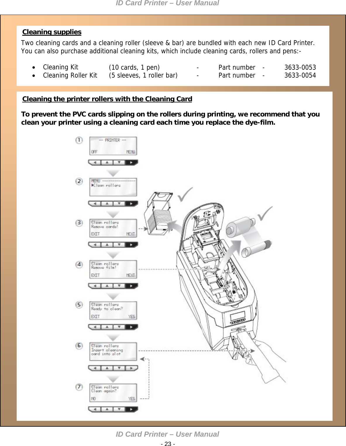 ID Card Printer – User Manual ID Card Printer – User Manual  - 23 -    Cleaning supplies Two cleaning cards and a cleaning roller (sleeve &amp; bar) are bundled with each new ID Card Printer. You can also purchase additional cleaning kits, which include cleaning cards, rollers and pens:-     Cleaning Kit     (10 cards, 1 pen)    -  Part number  -  3633-0053  Cleaning Roller Kit  (5 sleeves, 1 roller bar)  -  Part number  -  3633-0054     Cleaning the printer rollers with the Cleaning Card  To prevent the PVC cards slipping on the rollers during printing, we recommend that you clean your printer using a cleaning card each time you replace the dye-film.                 