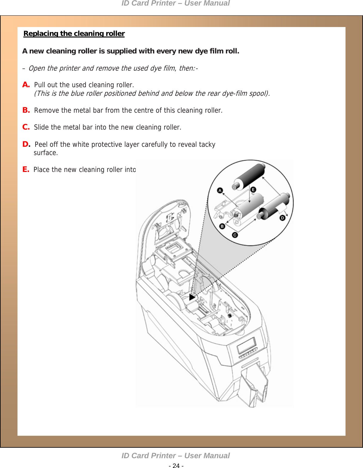 ID Card Printer – User Manual  Replacing the cleaning roller  A new cleaning roller is supplied with every new dye film roll.   – Open the printer and remove the used dye film, then:- A.  Pull out the used cleaning roller.  (This is the blue roller positioned behind and below the rear dye-film spool).  B.  Remove the metal bar from the centre of this cleaning roller.  C.  Slide the metal bar into the new cleaning roller.  D.  Peel off the white protective layer carefully to reveal tacky surface.  E.  Place the new cleaning roller into printer.                 ID Card Printer – User Manual  - 24 -