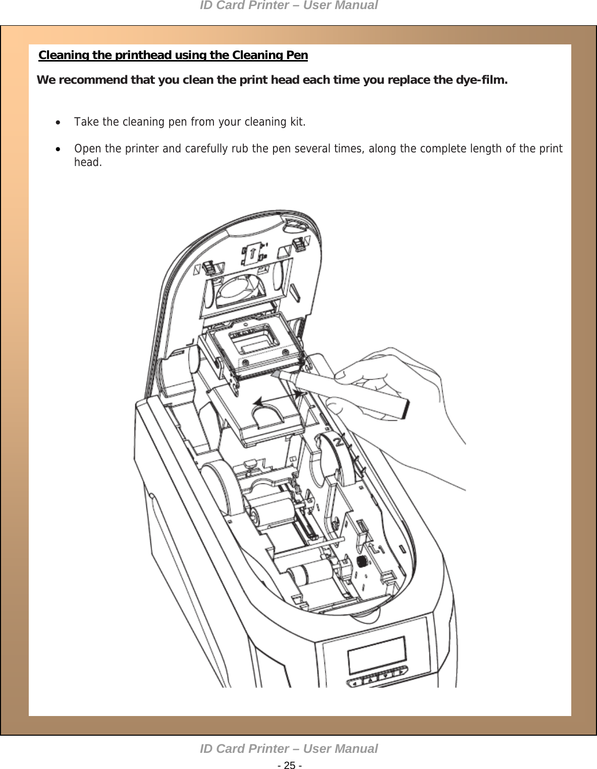 ID Card Printer – User Manual    Cleaning the printhead using the Cleaning Pen We recommend that you clean the print head each time you replace the dye-film.      Take the cleaning pen from your cleaning kit.   Open the printer and carefully rub the pen several times, along the complete length of the print head.                   ID Card Printer – User Manual  - 25 -