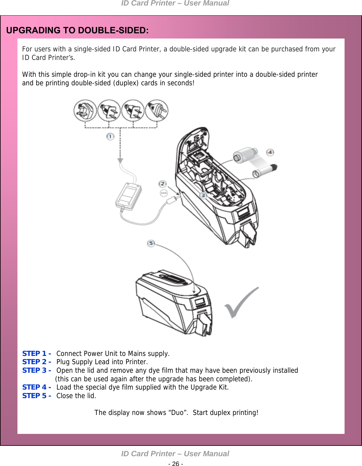 ID Card Printer – User Manual ID Card Printer – User Manual  - 26 - UPGRADING TO DOUBLE-SIDED:  For users with a single-sided ID Card Printer, a double-sided upgrade kit can be purchased from your ID Card Printer’s.   With this simple drop-in kit you can change your single-sided printer into a double-sided printer and be printing double-sided (duplex) cards in seconds!                                                STEP 1 -  Connect Power Unit to Mains supply. STEP 2 -  Plug Supply Lead into Printer.  STEP 3 -  Open the lid and remove any dye film that may have been previously installed                (this can be used again after the upgrade has been completed). STEP 4 -  Load the special dye film supplied with the Upgrade Kit.  STEP 5 -  Close the lid.                                                    The display now shows “Duo”.  Start duplex printing!  