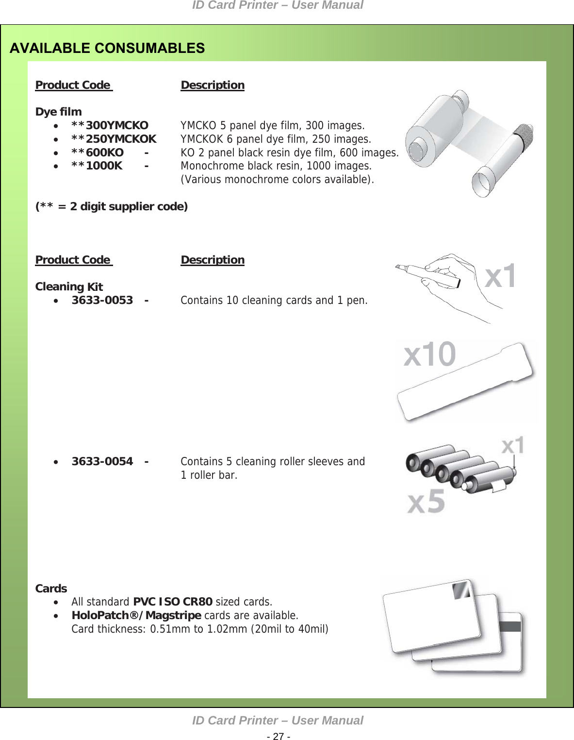 ID Card Printer – User Manual ID Card Printer – User Manual  - 27 - AVAILABLE CONSUMABLES    Product Code    Description   Dye film  **300YMCKO   YMCKO 5 panel dye film, 300 images.  **250YMCKOK  YMCKOK 6 panel dye film, 250 images.  **600KO   -  KO 2 panel black resin dye film, 600 images.        **1000K   -  Monochrome black resin, 1000 images.  (Various monochrome colors available).    (** = 2 digit supplier code)         Product Code    Description    Cleaning Kit   3633-0053   -  Contains 10 cleaning cards and 1 pen.                           3633-0054   -  Contains 5 cleaning roller sleeves and 1 roller bar.                   Cards   All standard PVC ISO CR80 sized cards.   HoloPatch®/Magstripe cards are available.   Card thickness: 0.51mm to 1.02mm (20mil to 40mil)          