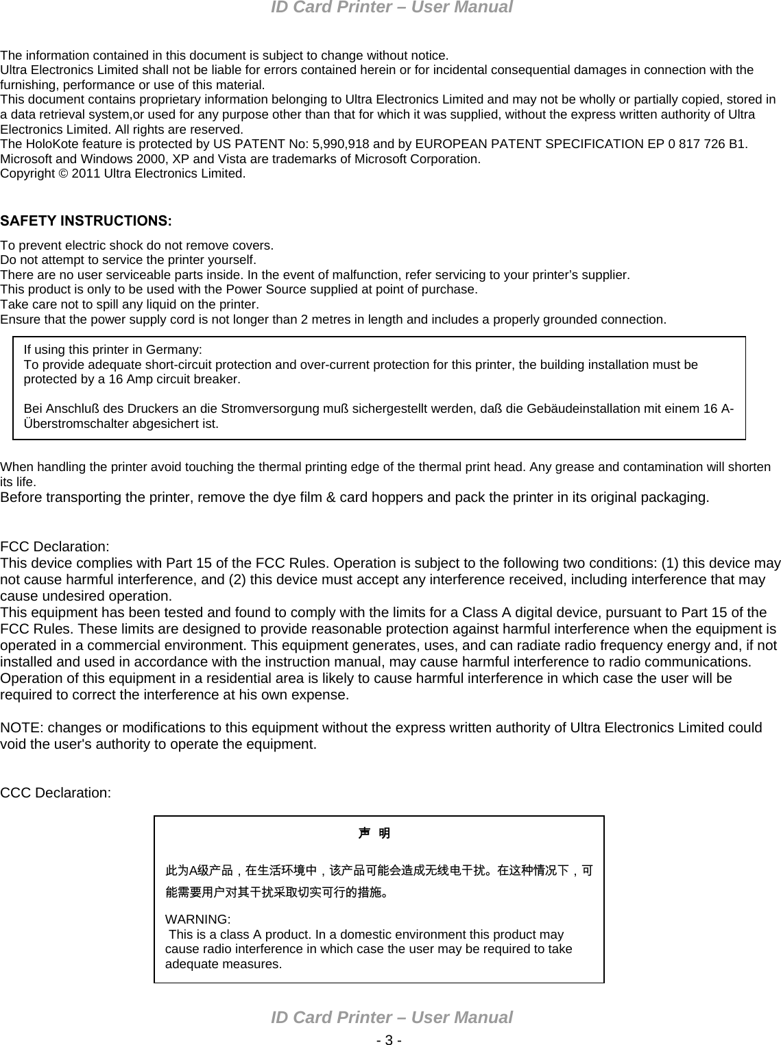 ID Card Printer – User Manual ID Card Printer – User Manual  - 3 - The information contained in this document is subject to change without notice. Ultra Electronics Limited shall not be liable for errors contained herein or for incidental consequential damages in connection with the furnishing, performance or use of this material. This document contains proprietary information belonging to Ultra Electronics Limited and may not be wholly or partially copied, stored in a data retrieval system,or used for any purpose other than that for which it was supplied, without the express written authority of Ultra Electronics Limited. All rights are reserved. The HoloKote feature is protected by US PATENT No: 5,990,918 and by EUROPEAN PATENT SPECIFICATION EP 0 817 726 B1. Microsoft and Windows 2000, XP and Vista are trademarks of Microsoft Corporation. Copyright © 2011 Ultra Electronics Limited.  SAFETY INSTRUCTIONS: To prevent electric shock do not remove covers. Do not attempt to service the printer yourself. There are no user serviceable parts inside. In the event of malfunction, refer servicing to your printer’s supplier. This product is only to be used with the Power Source supplied at point of purchase. Take care not to spill any liquid on the printer. Ensure that the power supply cord is not longer than 2 metres in length and includes a properly grounded connection.  If using this printer in Germany: To provide adequate short-circuit protection and over-current protection for this printer, the building installation must be protected by a 16 Amp circuit breaker.  Bei Anschluß des Druckers an die Stromversorgung muß sichergestellt werden, daß die Gebäudeinstallation mit einem 16 A-Überstromschalter abgesichert ist.         When handling the printer avoid touching the thermal printing edge of the thermal print head. Any grease and contamination will shorten its life. Before transporting the printer, remove the dye film &amp; card hoppers and pack the printer in its original packaging.   FCC Declaration: This device complies with Part 15 of the FCC Rules. Operation is subject to the following two conditions: (1) this device may not cause harmful interference, and (2) this device must accept any interference received, including interference that may cause undesired operation. This equipment has been tested and found to comply with the limits for a Class A digital device, pursuant to Part 15 of the FCC Rules. These limits are designed to provide reasonable protection against harmful interference when the equipment is operated in a commercial environment. This equipment generates, uses, and can radiate radio frequency energy and, if not installed and used in accordance with the instruction manual, may cause harmful interference to radio communications. Operation of this equipment in a residential area is likely to cause harmful interference in which case the user will be required to correct the interference at his own expense.  NOTE: changes or modifications to this equipment without the express written authority of Ultra Electronics Limited could void the user&apos;s authority to operate the equipment.   CCC Declaration: 声  明      此为A级产品，在生活环境中，该产品可能会造成无线电干扰。在这种情况下，可能需要用户对其干扰采取切实可行的措施。 WARNING:  This is a class A product. In a domestic environment this product may cause radio interference in which case the user may be required to take adequate measures. 