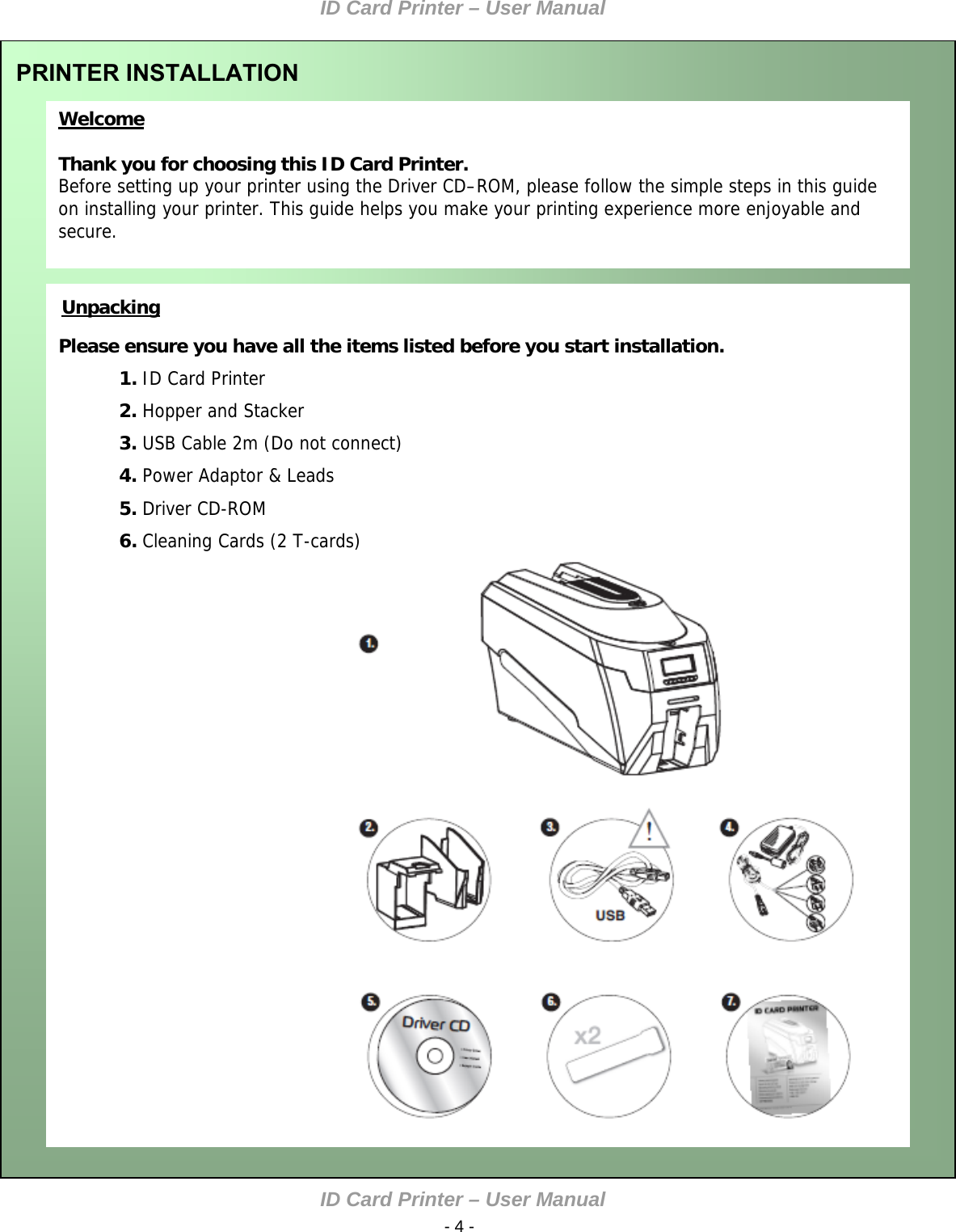 ID Card Printer – User Manual ID Card Printer – User Manual  - 4 -  Welcome  Thank you for choosing this ID Card Printer. Before setting up your printer using the Driver CD–ROM, please follow the simple steps in this guide on installing your printer. This guide helps you make your printing experience more enjoyable and secure.  PRINTER INSTALLATION       Please ensure you have all the items listed before you start installation. Unpacking  1. ID Card Printer 2. Hopper and Stacker 3. USB Cable 2m (Do not connect) 4. Power Adaptor &amp; Leads 5. Driver CD-ROM     6. Cleaning Cards (2 T-cards)  