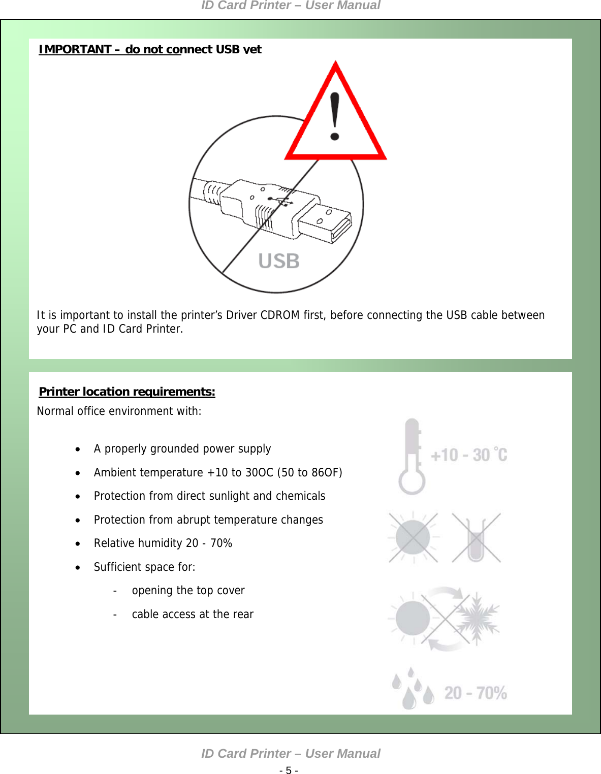 ID Card Printer – User Manual ID Card Printer – User Manual  - 5 -   IMPORTANT – do not connect USB yet                      It is important to install the printer’s Driver CDROM first, before connecting the USB cable between your PC and ID Card Printer.    Normal office environment with:   A properly grounded power supply  Ambient temperature +10 to 30OC (50 to 86OF)  Protection from direct sunlight and chemicals  Protection from abrupt temperature changes  Relative humidity 20 - 70%  Sufficient space for: -  opening the top cover -  cable access at the rear    Printer location requirements:       