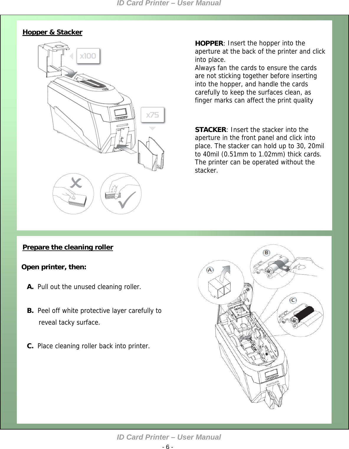 ID Card Printer – User Manual ID Card Printer – User Manual  - 6 -     Open printer, then:  A.  Pull out the unused cleaning roller.  B.  Peel off white protective layer carefully to       reveal tacky surface.  C.  Place cleaning roller back into printer.  Hopper &amp; Stacker   HOPPER: Insert the hopper into the aperture at the back of the printer and click into place. Always fan the cards to ensure the cards are not sticking together before inserting into the hopper, and handle the cards carefully to keep the surfaces clean, as finger marks can affect the print quality    STACKER: Insert the stacker into the aperture in the front panel and click into place. The stacker can hold up to 30, 20mil to 40mil (0.51mm to 1.02mm) thick cards. The printer can be operated without the stacker.              Prepare the cleaning roller         