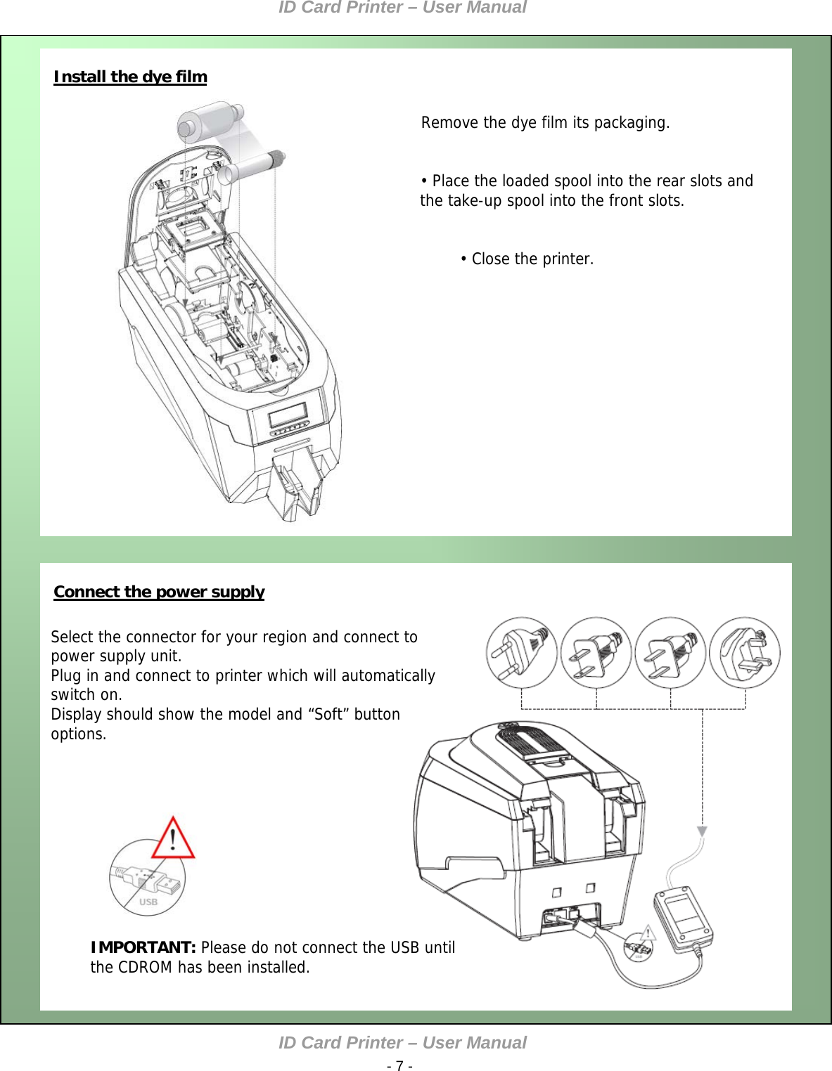 ID Card Printer – User Manual ID Card Printer – User Manual  - 7 -   Install the dye film    •    Remove the dye film its packaging.   • Place the loaded spool into the rear slots and the take-up spool into the front slots.   • Close the printer.               Connect the power supply     Select the connector for your region and connect to power supply unit. Plug in and connect to printer which will automatically switch on. Display should show the model and “Soft” button options.           IMPORTANT: Please do not connect the USB until the CDROM has been installed.         