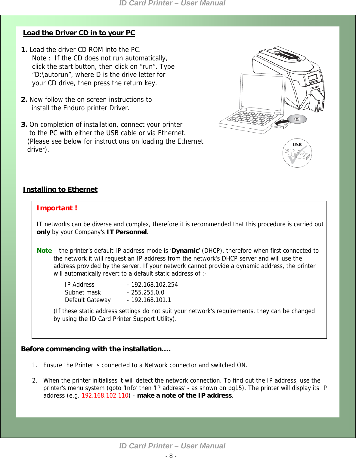 ID Card Printer – User Manual ID Card Printer – User Manual  - 8 -    1. Load the driver CD ROM into the PC. Note :  If the CD does not run automatically, click the start button, then click on “run”. Type “D:\autorun”, where D is the drive letter for your CD drive, then press the return key.  2. Now follow the on screen instructions to      install the Enduro printer Driver.  Load the Driver CD in to your PC  3. On completion of installation, connect your printer     to the PC with either the USB cable or via Ethernet.    (Please see below for instructions on loading the Ethernet     driver).                         Before commencing with the installation….  1. Ensure the Printer is connected to a Network connector and switched ON.  2. When the printer initialises it will detect the network connection. To find out the IP address, use the printer’s menu system (goto ‘Info’ then ‘IP address’ - as shown on pg15). The printer will display its IP address (e.g. 192.168.102.110) - make a note of the IP address.          Installing to Ethernet IP Address     - 192.168.102.254 Subnet mask     - 255.255.0.0 Default Gateway  - 192.168.101.1 (If these static address settings do not suit your network’s requirements, they can be changed by using the ID Card Printer Support Utility).   Note – the printer’s default IP address mode is ‘Dynamic’ (DHCP), therefore when first connected to the network it will request an IP address from the network’s DHCP server and will use the address provided by the server. If your network cannot provide a dynamic address, the printer will automatically revert to a default static address of :- Important !  IT networks can be diverse and complex, therefore it is recommended that this procedure is carried out only by your Company’s IT Personnel.                