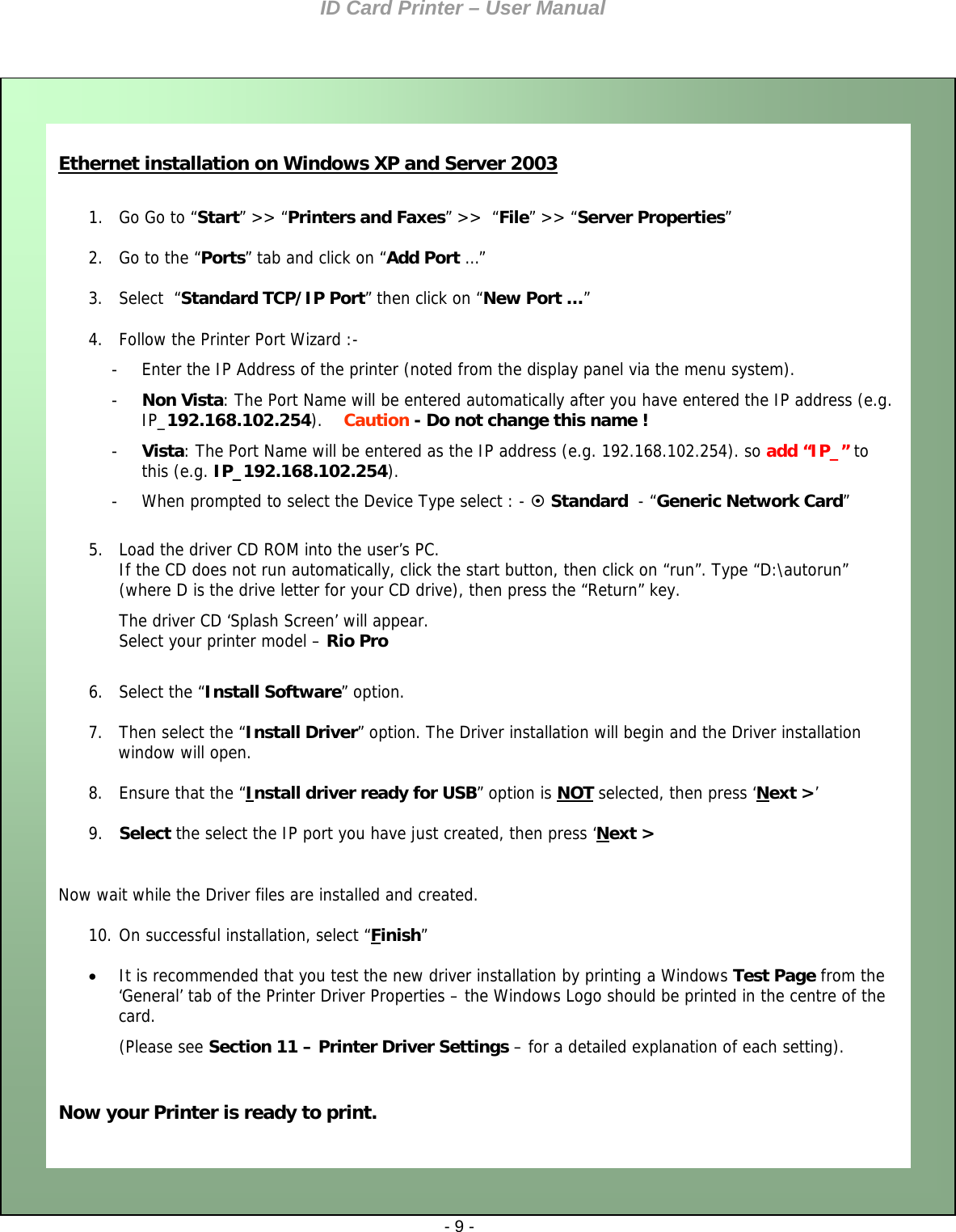 ID Card Printer – User Manual ID Card Printer – User Manual  - 9 -     Ethernet installation on Windows XP and Server 2003 (Please see Section 11 – Printer Driver Settings – for a detailed explanation of each setting).    Now your Printer is ready to print.   It is recommended that you test the new driver installation by printing a Windows Test Page from the ‘General’ tab of the Printer Driver Properties – the Windows Logo should be printed in the centre of the card. 10. On successful installation, select “Finish”   Ethernet installation on Windows XP and Server 2003  1. Go Go to “Start” &gt;&gt; “Printers and Faxes” &gt;&gt;  “File” &gt;&gt; “Server Properties” 2. Go to the “Ports” tab and click on “Add Port …” 3. Select  “Standard TCP/IP Port” then click on “New Port …” 4. Follow the Printer Port Wizard :- -  Enter the IP Address of the printer (noted from the display panel via the menu system). -  Non Vista: The Port Name will be entered automatically after you have entered the IP address (e.g. IP_192.168.102.254).    Caution - Do not change this name ! -  Vista: The Port Name will be entered as the IP address (e.g. 192.168.102.254). so add “IP_” to this (e.g. IP_192.168.102.254). -  When prompted to select the Device Type select : -  Standard  - “Generic Network Card”  5. Load the driver CD ROM into the user’s PC. If the CD does not run automatically, click the start button, then click on “run”. Type “D:\autorun” (where D is the drive letter for your CD drive), then press the “Return” key. The driver CD ‘Splash Screen’ will appear. Select your printer model – Rio Pro  6. Select the “Install Software” option. 7. Then select the “Install Driver” option. The Driver installation will begin and the Driver installation window will open. 8. Ensure that the “Install driver ready for USB” option is NOT selected, then press ‘Next &gt;’ 9. Select the select the IP port you have just created, then press ‘Next &gt;  Now wait while the Driver files are installed and created.                     