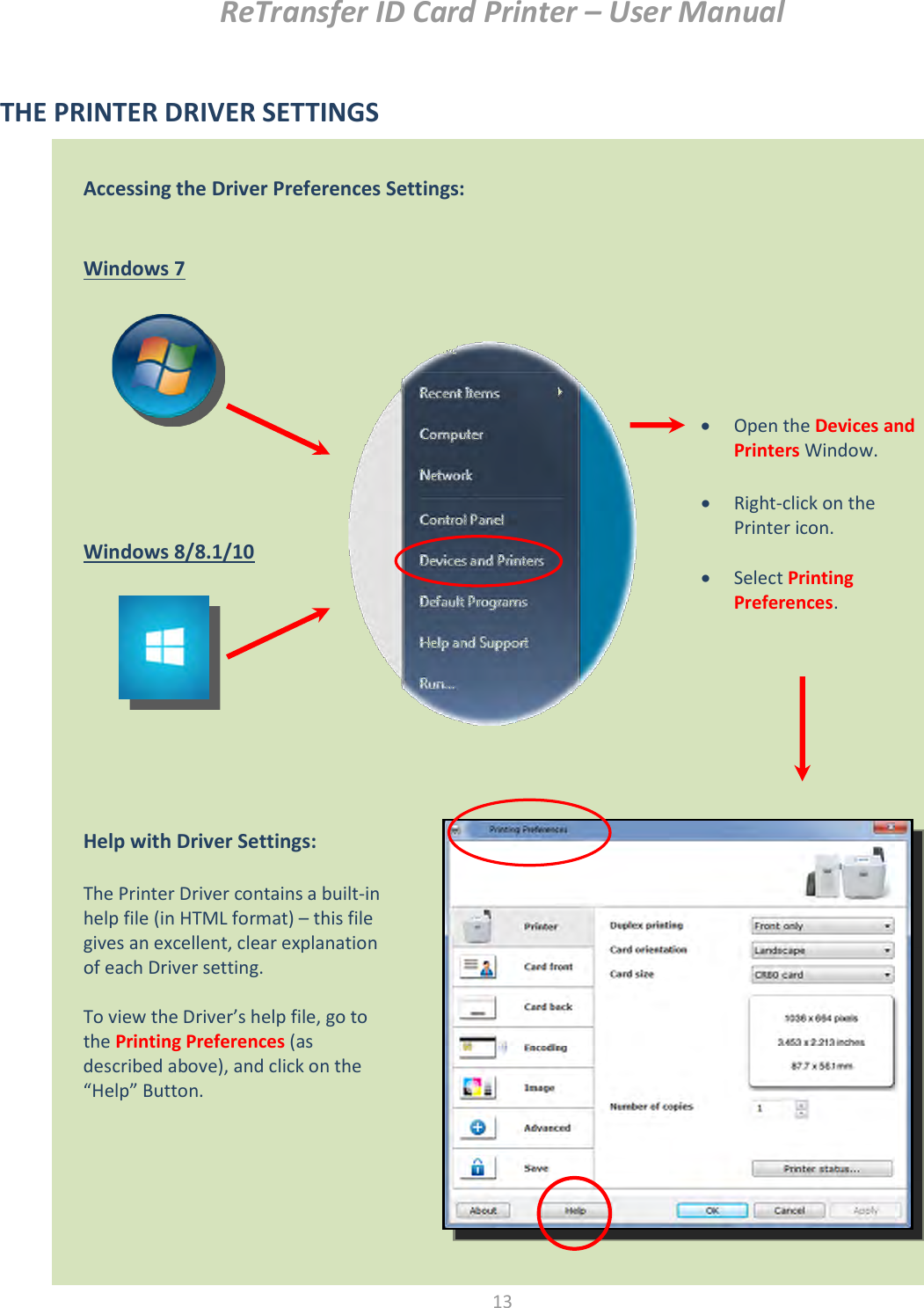 ReTransfer ID Card Printer – User Manual  13  THE PRINTER DRIVER SETTINGS                                           Accessing the Driver Preferences Settings:   Windows 7            Windows 8/8.1/10     Help with Driver Settings:  The Printer Driver contains a built-in help file (in HTML format) – this file gives an excellent, clear explanation of each Driver setting.  To view the Driver’s help file, go to the Printing Preferences (as described above), and click on the “Help” Button.   Open the Devices and Printers Window.   Right-click on the Printer icon.   Select Printing Preferences. 