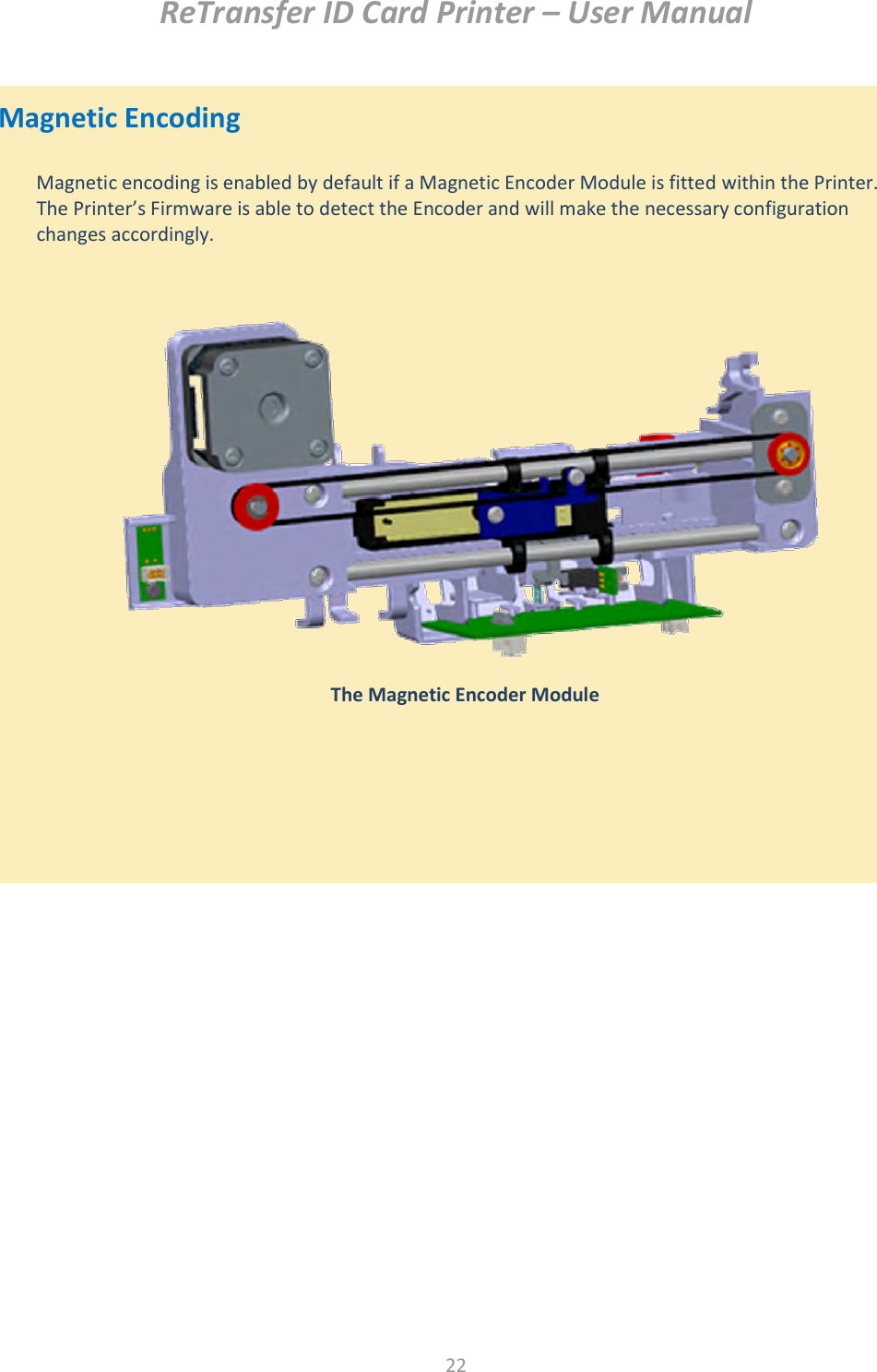 ReTransfer ID Card Printer – User Manual  22   Magnetic Encoding                            Magnetic encoding is enabled by default if a Magnetic Encoder Module is fitted within the Printer. The Printer’s Firmware is able to detect the Encoder and will make the necessary configuration changes accordingly.   The Magnetic Encoder Module  