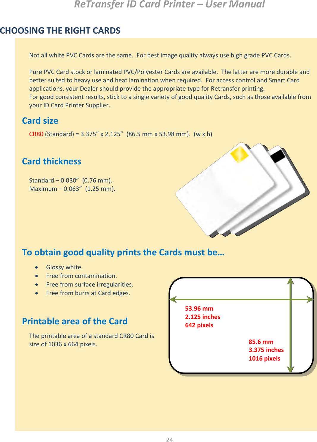 ReTransfer ID Card Printer – User Manual  24   CHOOSING THE RIGHT CARDS          Card size     Card thickness          To obtain good quality prints the Cards must be…         Printable area of the Card                Glossy white.  Free from contamination.  Free from surface irregularities.  Free from burrs at Card edges. The printable area of a standard CR80 Card is size of 1036 x 664 pixels.  Not all white PVC Cards are the same.  For best image quality always use high grade PVC Cards.  Pure PVC Card stock or laminated PVC/Polyester Cards are available.  The latter are more durable and better suited to heavy use and heat lamination when required.  For access control and Smart Card applications, your Dealer should provide the appropriate type for Retransfer printing. For good consistent results, stick to a single variety of good quality Cards, such as those available from your ID Card Printer Supplier. CR80 (Standard) = 3.375” x 2.125”  (86.5 mm x 53.98 mm).  (w x h)  Standard – 0.030”  (0.76 mm). Maximum – 0.063”  (1.25 mm). 53.96 mm 2.125 inches 642 pixels 85.6 mm 3.375 inches 1016 pixels 