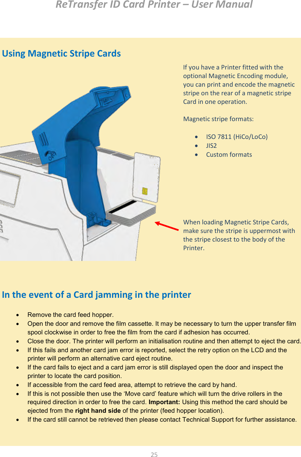 ReTransfer ID Card Printer – User Manual  25     Remove the card feed hopper.   Open the door and remove the film cassette. It may be necessary to turn the upper transfer film spool clockwise in order to free the film from the card if adhesion has occurred.   Close the door. The printer will perform an initialisation routine and then attempt to eject the card.   If this fails and another card jam error is reported, select the retry option on the LCD and the printer will perform an alternative card eject routine.   If the card fails to eject and a card jam error is still displayed open the door and inspect the printer to locate the card position.   If accessible from the card feed area, attempt to retrieve the card by hand.   If this is not possible then use the ‘Move card’ feature which will turn the drive rollers in the required direction in order to free the card. Important: Using this method the card should be ejected from the right hand side of the printer (feed hopper location).   If the card still cannot be retrieved then please contact Technical Support for further assistance.       Using Magnetic Stripe Cards                               In the event of a Card jamming in the printer  If you have a Printer fitted with the optional Magnetic Encoding module, you can print and encode the magnetic stripe on the rear of a magnetic stripe Card in one operation.  Magnetic stripe formats:   ISO 7811 (HiCo/LoCo)  JIS2  Custom formats        When loading Magnetic Stripe Cards, make sure the stripe is uppermost with the stripe closest to the body of the Printer.  
