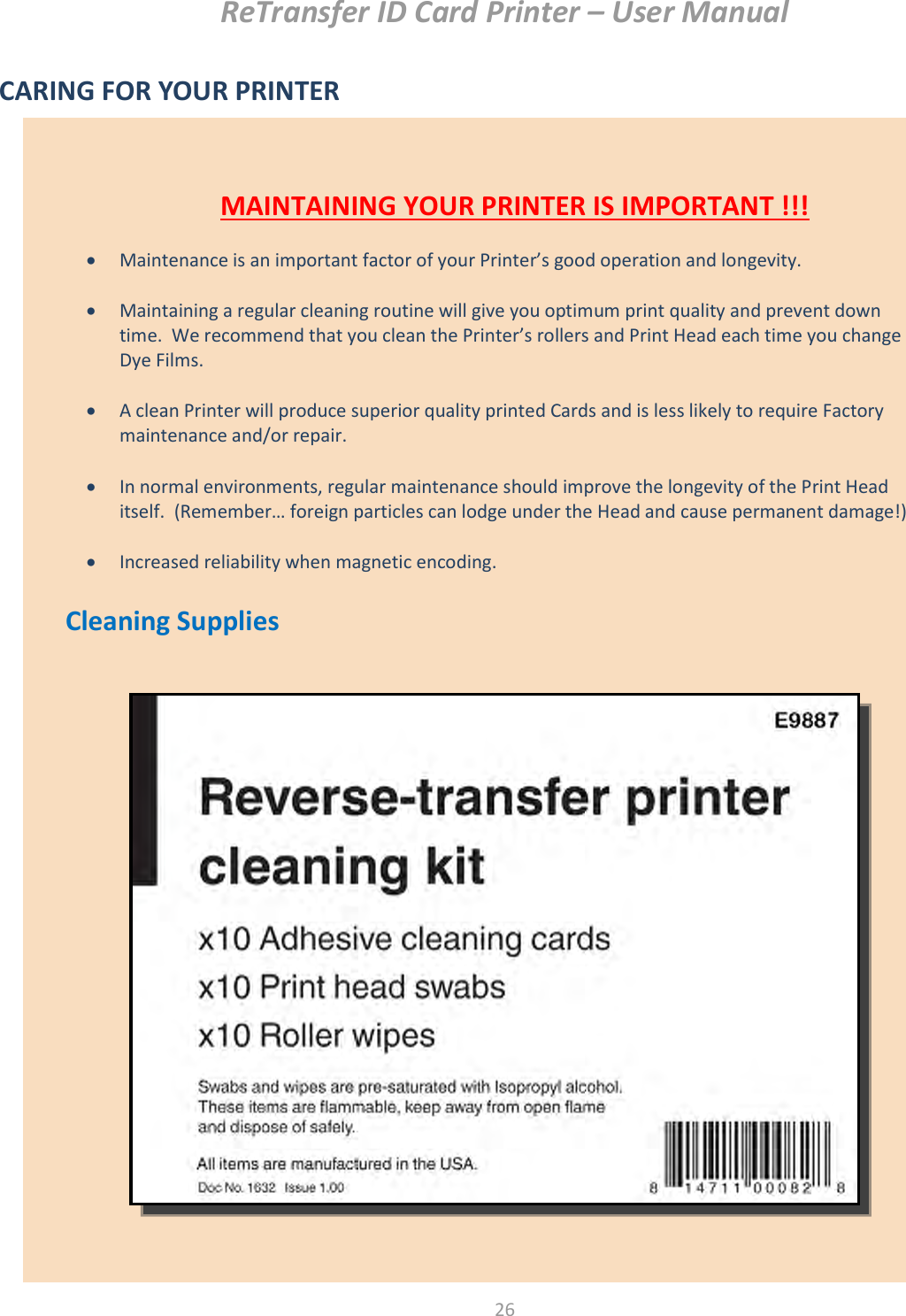 ReTransfer ID Card Printer – User Manual  26   MAINTAINING YOUR PRINTER IS IMPORTANT !!!   Maintenance is an important factor of your Printer’s good operation and longevity.   Maintaining a regular cleaning routine will give you optimum print quality and prevent down time.  We recommend that you clean the Printer’s rollers and Print Head each time you change Dye Films.   A clean Printer will produce superior quality printed Cards and is less likely to require Factory maintenance and/or repair.   In normal environments, regular maintenance should improve the longevity of the Print Head itself.  (Remember… foreign particles can lodge under the Head and cause permanent damage!)   Increased reliability when magnetic encoding. CARING FOR YOUR PRINTER           Cleaning Supplies             
