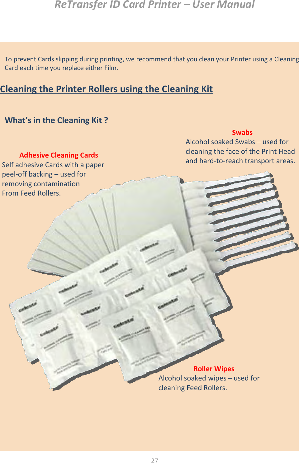 ReTransfer ID Card Printer – User Manual  27   To prevent Cards slipping during printing, we recommend that you clean your Printer using a Cleaning Card each time you replace either Film.     Cleaning the Printer Rollers using the Cleaning Kit                                        What’s in the Cleaning Kit ?  Adhesive Cleaning Cards Self adhesive Cards with a paper peel-off backing – used for removing contamination From Feed Rollers. Swabs Alcohol soaked Swabs – used for cleaning the face of the Print Head and hard-to-reach transport areas. Roller Wipes Alcohol soaked wipes – used for cleaning Feed Rollers.  