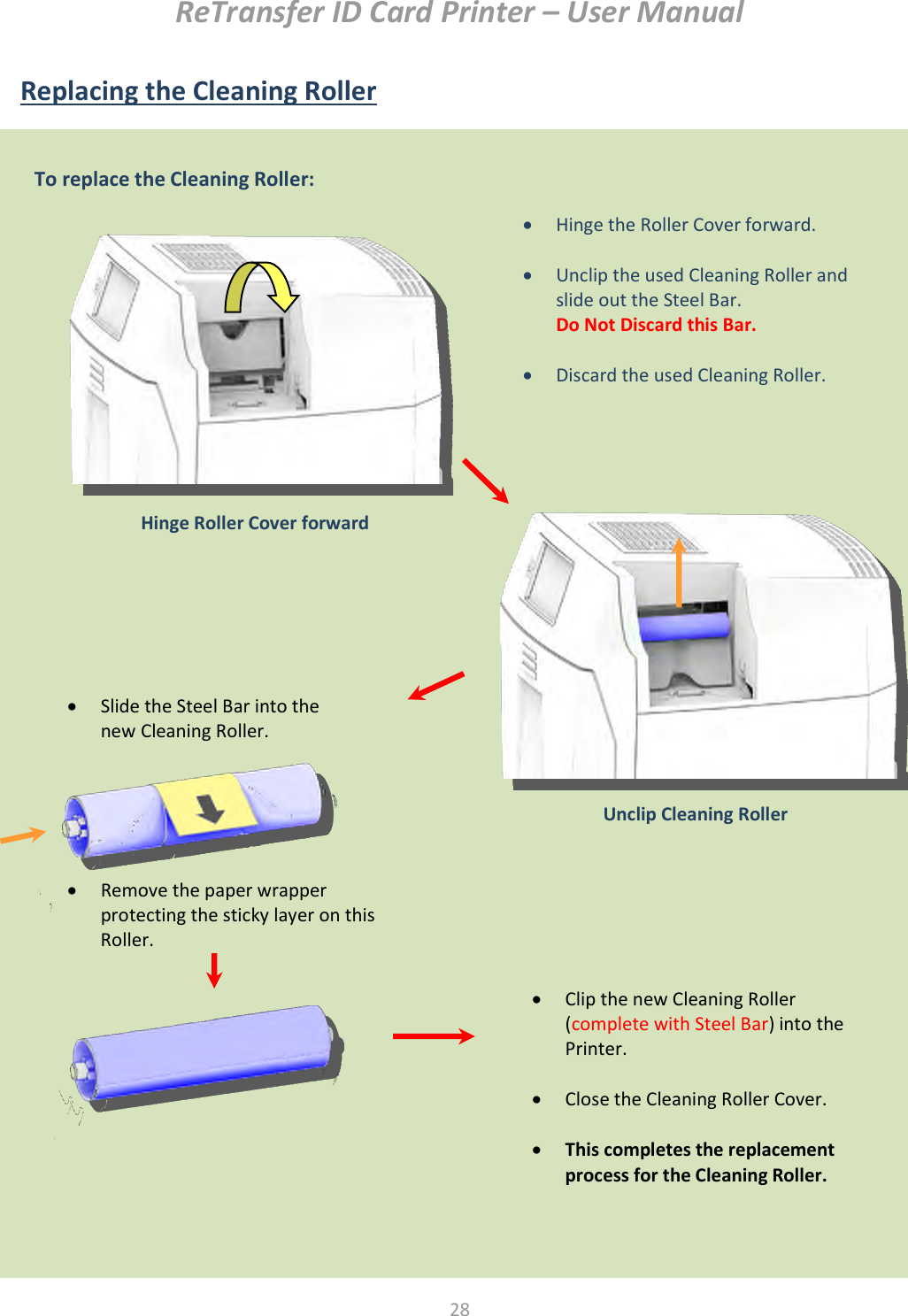 ReTransfer ID Card Printer – User Manual  28  Replacing the Cleaning Roller                       Unclip Cleaning Roller   Hinge the Roller Cover forward.   Unclip the used Cleaning Roller and slide out the Steel Bar. Do Not Discard this Bar.   Discard the used Cleaning Roller.   Hinge Roller Cover forward  Clip the new Cleaning Roller (complete with Steel Bar) into the Printer.   Close the Cleaning Roller Cover.   This completes the replacement process for the Cleaning Roller.  Remove the paper wrapper protecting the sticky layer on this Roller.  Slide the Steel Bar into the new Cleaning Roller.  To replace the Cleaning Roller:  