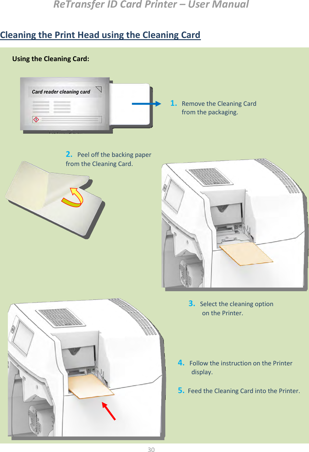ReTransfer ID Card Printer – User Manual  30   Cleaning the Print Head using the Cleaning Card   Using the Cleaning Card: 1. Remove the Cleaning Card from the packaging. 2.   Peel off the backing paper from the Cleaning Card. 3.   Select the cleaning option   on the Printer. 4.   Follow the instruction on the Printer display.  5.  Feed the Cleaning Card into the Printer. 