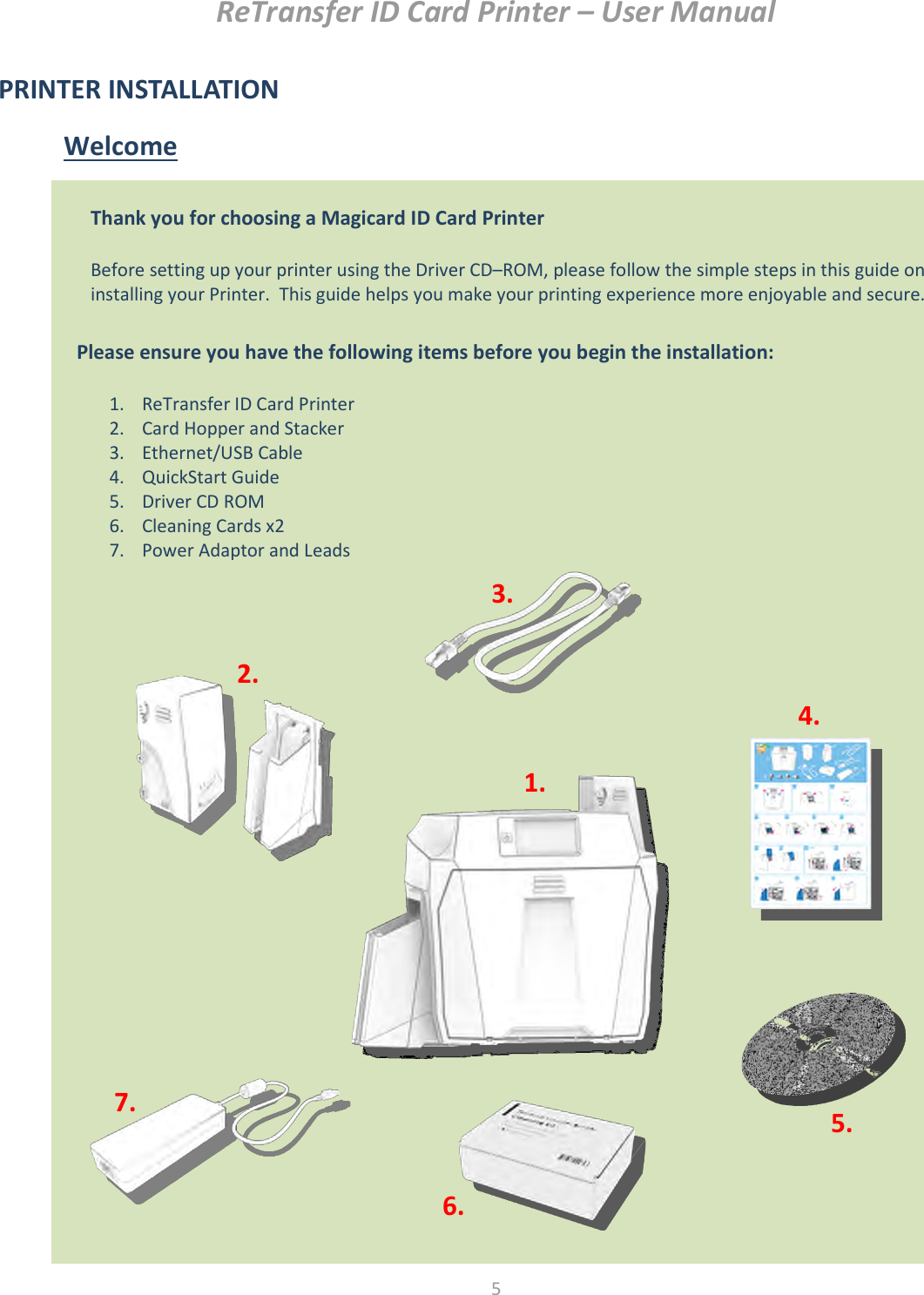 ReTransfer ID Card Printer – User Manual  5  PRINTER INSTALLATION Welcome                        Thank you for choosing a Magicard ID Card Printer  Before setting up your printer using the Driver CD–ROM, please follow the simple steps in this guide on installing your Printer.  This guide helps you make your printing experience more enjoyable and secure.  Please ensure you have the following items before you begin the installation:  1. ReTransfer ID Card Printer 2. Card Hopper and Stacker 3. Ethernet/USB Cable 4. QuickStart Guide 5. Driver CD ROM 6. Cleaning Cards x2 7. Power Adaptor and Leads  2. 1. 3. 7. 5. 6. 4. 