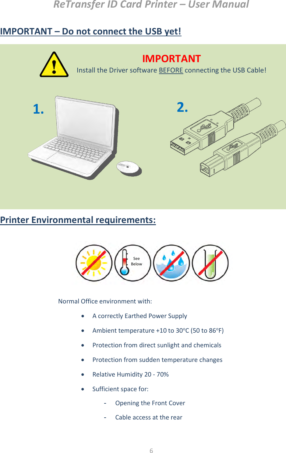 ReTransfer ID Card Printer – User Manual  6  IMPORTANT – Do not connect the USB yet!           Printer Environmental requirements:            Normal Office environment with:  A correctly Earthed Power Supply  Ambient temperature +10 to 30oC (50 to 86oF)  Protection from direct sunlight and chemicals  Protection from sudden temperature changes  Relative Humidity 20 - 70%  Sufficient space for: -  Opening the Front Cover -  Cable access at the rear  See Below  IMPORTANT Install the Driver software BEFORE connecting the USB Cable! 2. 1. 