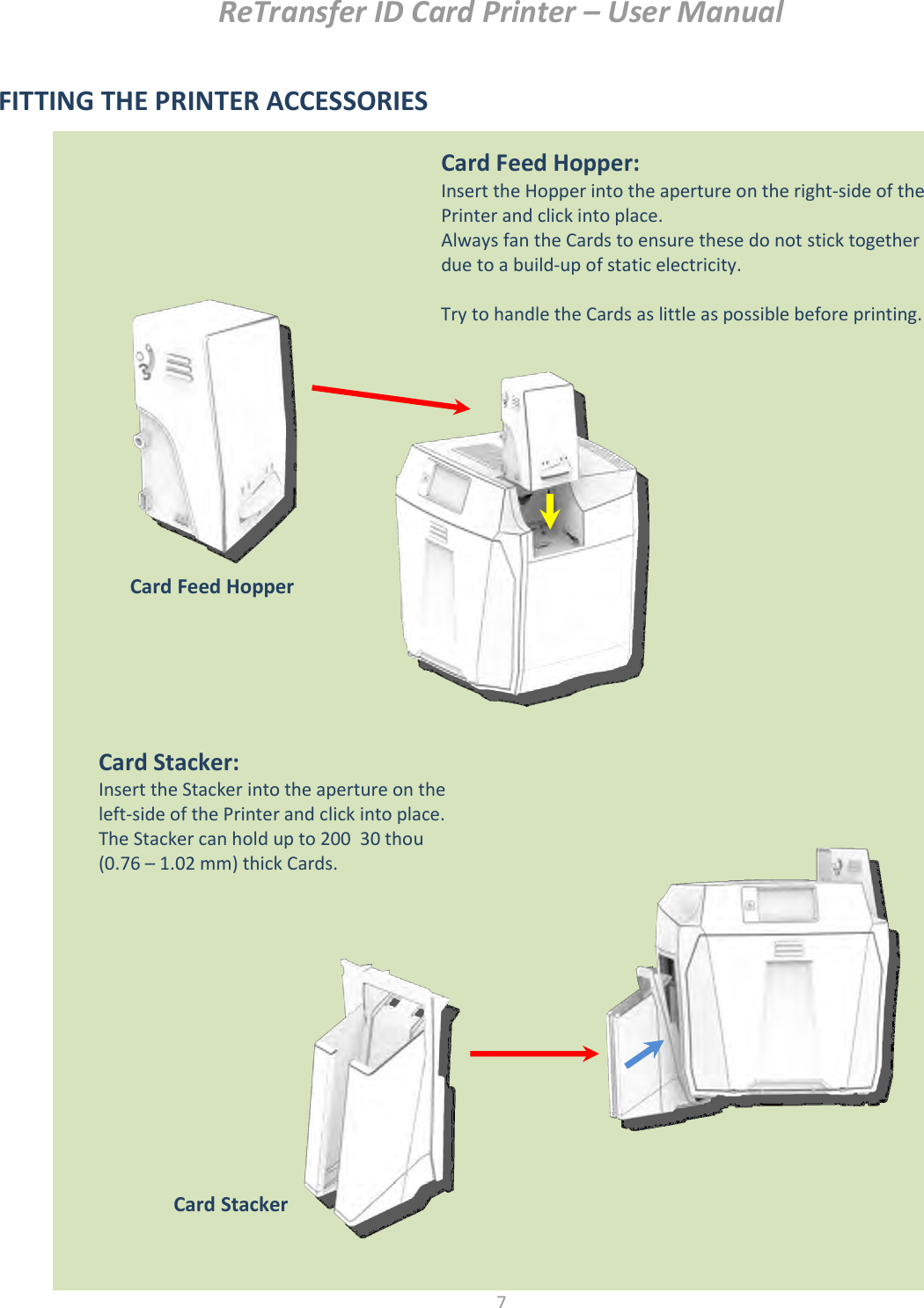 ReTransfer ID Card Printer – User Manual  7  FITTING THE PRINTER ACCESSORIES                           Card Feed Hopper: Insert the Hopper into the aperture on the right-side of the Printer and click into place. Always fan the Cards to ensure these do not stick together due to a build-up of static electricity.  Try to handle the Cards as little as possible before printing. Card Feed Hopper  Card Stacker: Insert the Stacker into the aperture on the left-side of the Printer and click into place. The Stacker can hold up to 200  30 thou (0.76 – 1.02 mm) thick Cards.  Card Stacker  