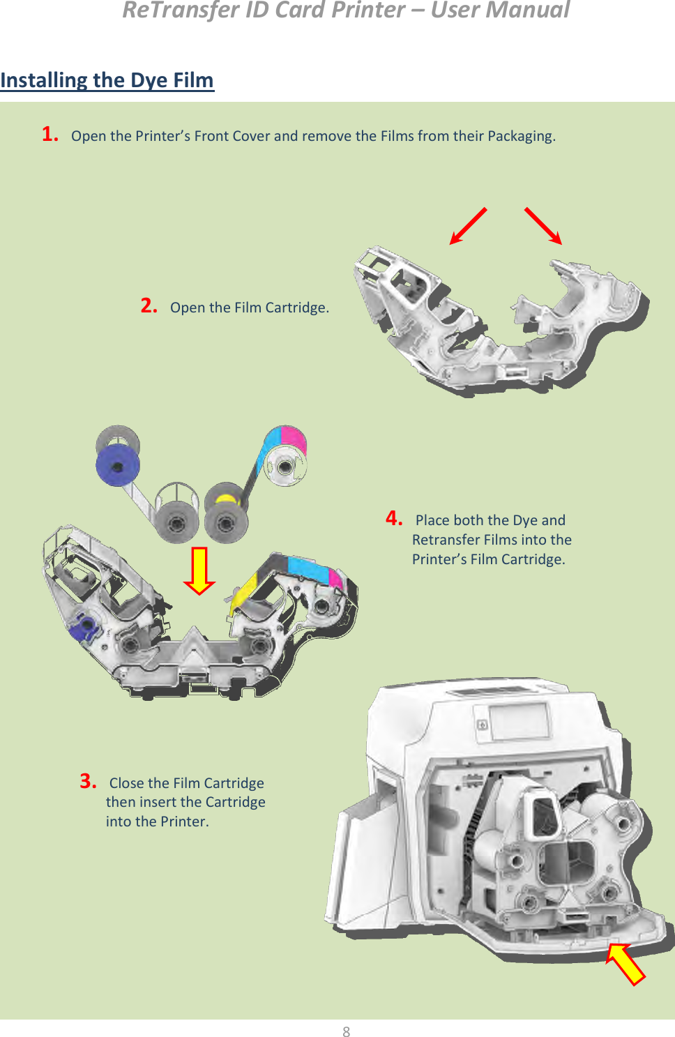 ReTransfer ID Card Printer – User Manual  8  Installing the Dye Film                        1.  Open the Printer’s Front Cover and remove the Films from their Packaging.  2.  Open the Film Cartridge. 3.  Close the Film Cartridge then insert the Cartridge into the Printer.  4.  Place both the Dye and Retransfer Films into the Printer’s Film Cartridge.  