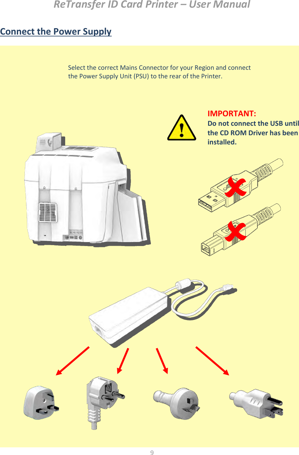 ReTransfer ID Card Printer – User Manual  9  Connect the Power Supply                        Select the correct Mains Connector for your Region and connect the Power Supply Unit (PSU) to the rear of the Printer.   IMPORTANT:   Do not connect the USB until the CD ROM Driver has been installed. 