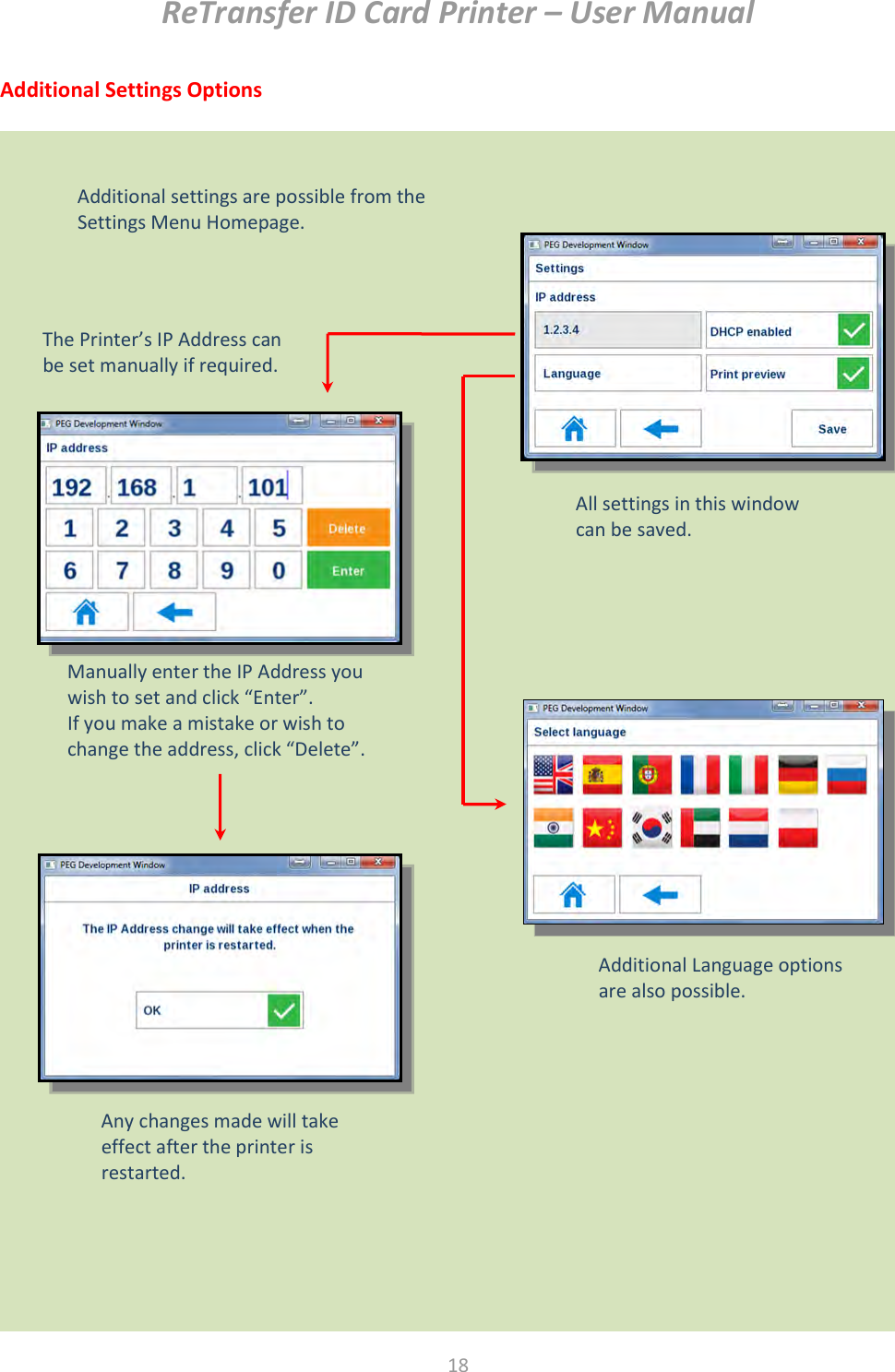 ReTransfer ID Card Printer – User Manual  18  Additional Settings Options                        Settings Menu Homepage   Additional settings are possible from the Settings Menu Homepage.  The Printer’s IP Address can be set manually if required.  Manually enter the IP Address you wish to set and click “Enter”. If you make a mistake or wish to change the address, click “Delete”.   Any changes made will take effect after the printer is restarted.  Additional Language options are also possible.  All settings in this window can be saved.  