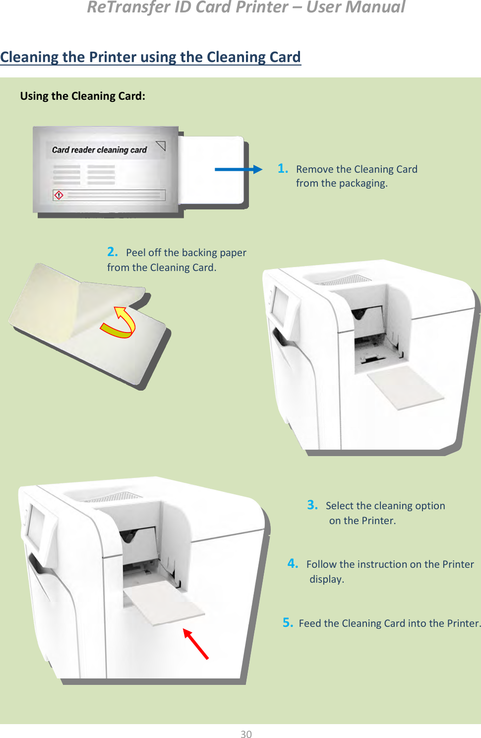ReTransfer ID Card Printer – User Manual  30   Cleaning the Printer using the Cleaning Card   Using the Cleaning Card: 1. Remove the Cleaning Card from the packaging. 2.   Peel off the backing paper from the Cleaning Card. 3.   Select the cleaning option   on the Printer. 4.   Follow the instruction on the Printer display.  5.  Feed the Cleaning Card into the Printer. 