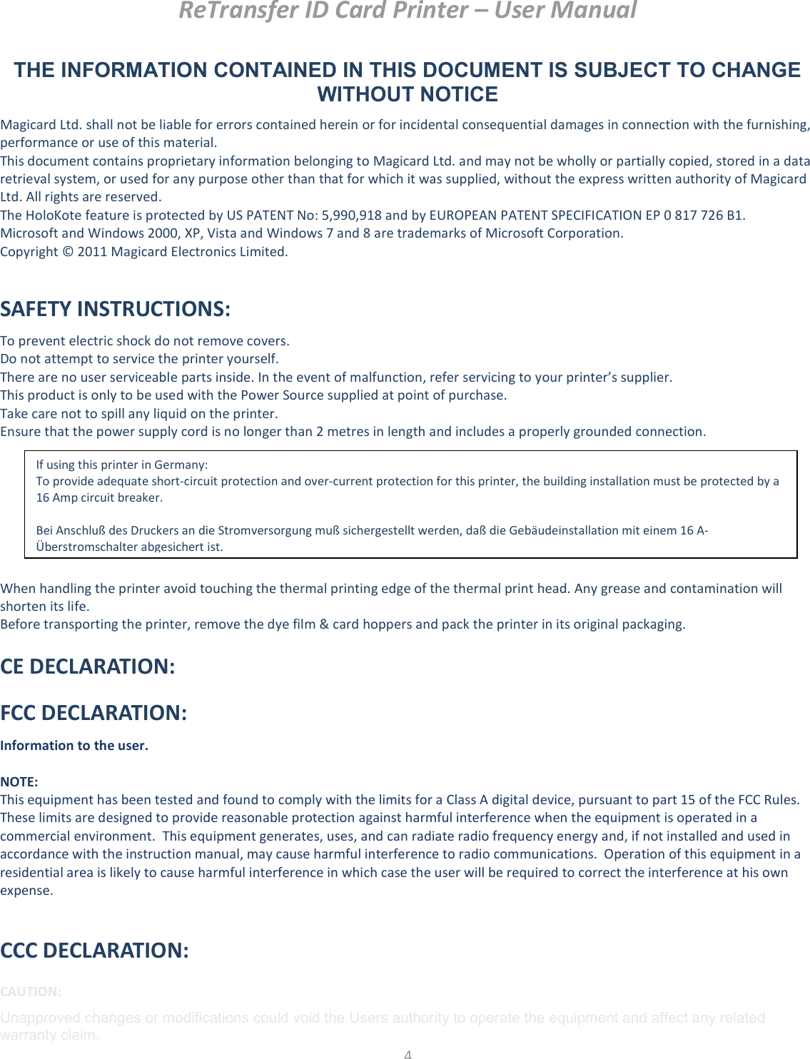 ReTransfer ID Card Printer – User Manual  4  THE INFORMATION CONTAINED IN THIS DOCUMENT IS SUBJECT TO CHANGE WITHOUT NOTICE Magicard Ltd. shall not be liable for errors contained herein or for incidental consequential damages in connection with the furnishing, performance or use of this material. This document contains proprietary information belonging to Magicard Ltd. and may not be wholly or partially copied, stored in a data retrieval system, or used for any purpose other than that for which it was supplied, without the express written authority of Magicard Ltd. All rights are reserved. The HoloKote feature is protected by US PATENT No: 5,990,918 and by EUROPEAN PATENT SPECIFICATION EP 0 817 726 B1. Microsoft and Windows 2000, XP, Vista and Windows 7 and 8 are trademarks of Microsoft Corporation. Copyright © 2011 Magicard Electronics Limited.  SAFETY INSTRUCTIONS: To prevent electric shock do not remove covers. Do not attempt to service the printer yourself. There are no user serviceable parts inside. In the event of malfunction, refer servicing to your printer’s supplier. This product is only to be used with the Power Source supplied at point of purchase. Take care not to spill any liquid on the printer. Ensure that the power supply cord is no longer than 2 metres in length and includes a properly grounded connection.          When handling the printer avoid touching the thermal printing edge of the thermal print head. Any grease and contamination will shorten its life. Before transporting the printer, remove the dye film &amp; card hoppers and pack the printer in its original packaging. CE DECLARATION: FCC DECLARATION: Information to the user.   NOTE: This equipment has been tested and found to comply with the limits for a Class A digital device, pursuant to part 15 of the FCC Rules.  These limits are designed to provide reasonable protection against harmful interference when the equipment is operated in a commercial environment.  This equipment generates, uses, and can radiate radio frequency energy and, if not installed and used in accordance with the instruction manual, may cause harmful interference to radio communications.  Operation of this equipment in a residential area is likely to cause harmful interference in which case the user will be required to correct the interference at his own expense.  CCC DECLARATION: CAUTION: Unapproved changes or modifications could void the Users authority to operate the equipment and affect any related warranty claim. If using this printer in Germany: To provide adequate short-circuit protection and over-current protection for this printer, the building installation must be protected by a 16 Amp circuit breaker.  Bei Anschluß des Druckers an die Stromversorgung muß sichergestellt werden, daß die Gebäudeinstallation mit einem 16 A-Überstromschalter abgesichert ist. 