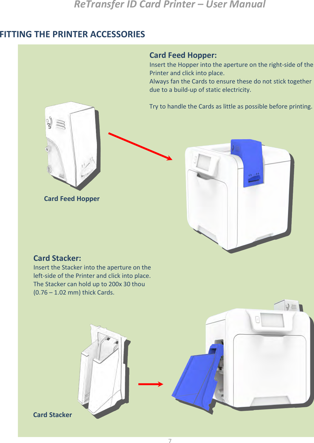 ReTransfer ID Card Printer – User Manual  7  FITTING THE PRINTER ACCESSORIES                           Card Feed Hopper: Insert the Hopper into the aperture on the right-side of the Printer and click into place. Always fan the Cards to ensure these do not stick together due to a build-up of static electricity.  Try to handle the Cards as little as possible before printing. Card Stacker: Insert the Stacker into the aperture on the left-side of the Printer and click into place. The Stacker can hold up to 200x 30 thou (0.76 – 1.02 mm) thick Cards.  Card Stacker  Card Feed Hopper  