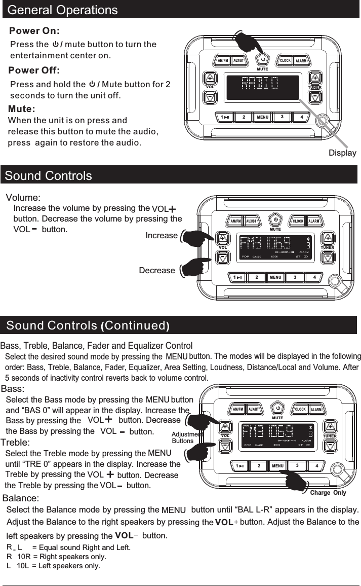 Sound ControlsVolume: Increase the volume by pressing the VOL  button. Decrease the volume by pressing the VOL  button.DisplayIncreaseDecrease  General OperationsVOL TUNERMUTE1MENU234+-AM/FMAUX/BTALARMCLOCK+-Power On:Press the     / button to turn the entertainment center on.mute Power Off:Press and hold the     / Mute button for 2 sec onds to turn the unit off.Mute:When the unit is on press and release this button to mute the audio, press  again to restore the audio. VOL TUNERMUTE1MENU234+-AM/FMAUX/BTALARMCLOCK+--+Sound Controls (Continued)VOL TUNERMUTE1MENU234+-AM/FMAUX/BTALARMCLOCK+-Bass, Treble, Balance, Fader and Equalizer ControlSelect the desired sound mode by pressing the MENU button. The modes will be displayed in the following order: Bass, Treble, Balance, Fader, Equalizer, Area Setting, Loudness, Distance/Local and Volume. After 5 seconds of inactivity control reverts back to volume control.Bass:Select the Bass mode by pressing the MENU button and “BAS 0” will appear in the display. Increase the Bass by pressing the VOL  button. Decrease the Bass by pressing the VOL  button.+-Treble:Select the Treble mode by pressing the MENUuntil “TRE 0” appears in the display. Increase the Treble by pressing the VOL  button. Decrease the Treble by pressing the VOL  button.+-Balance:Select the Balance mode by pressing the MENU button until “BAL L-R” appears in the display. Adjust the Balance to the right speakers by pressing the  button. Adjust the Balance to the left speakers by pressing the  button. VOL+VOL-   R -L     = Equal sound Right and Left.R   10R = Right speakers only.L   10L  = Left speakers only.AdjustmentButtonsCharge Only