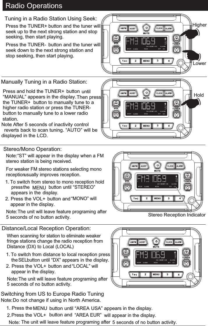  Radio OperationsManually Tuning in a Radio Station:Press and hold the TUNER+  button until       “MANUAL” appears in the display. Then press the TUNER+  button to manually tune to a higher radio station or press the TUNER-   button to manually tune to a lower radio Note: After 5 seconds of inactivity control reverts back to scan tuning. “AUTO” will be displayed in the LCD.HoldTuning in a Radio Station Using Seek:Press the TUNER+  button and the tuner will seek up to the next strong station and stop seeking, then start playing.Press the TUNER-  button and the tuner will seek down to the next strong station and stop seeking, then start playing.VOL TUNERMUTE1MENU234+-AM/FMAUX/BTALARMCLOCK+-HigherLowerVOL TUNERMUTE1MENU234+-AM/FMAUX/BTALARMCLOCK+-station.Stereo/Mono Operation:Note: “ST” will appear in the display when a FM stereo station is being received.For weaker FM stereo stations selecting mono reception usually improves reception. 1. To switch from stereo to mono reception hold  press the MENU  button until “STEREO” appears in the  display. 2. Press the VOL+  button and “MONO” will appear in the display. Note: The unit will leave feature programing after 5 seconds of no button activity.Stereo Reception IndicatorVOL TUNERMUTE1MENU234+-AM/FMAUX/BTALARMCLOCK+-When scanning for station to eliminate weaker fringe stations change the radio reception from Distance (DX) to Local (LOCAL). 1. To switch from distance to local reception press the SEL button until “DX” appears in the display. 2. Press the VOL+  button and “LOCAL” will appear in the display. Note: The unit will leave feature programing after 5 seconds of no button activity.VOL TUNERMUTE1MENU234+-AM/FMAUX/BTALARMCLOCK+-Switching from US to Europe Radio TuningNote: Do not change if using in North America.1. Press the MENU  button until “AREA USA” appears in the display.2. Press the VOL+  button and “AREA EUR”  will appear in the display. Note: The unit will leave feature programing after 5 seconds of no button activity.Distance/Local Reception Operation: