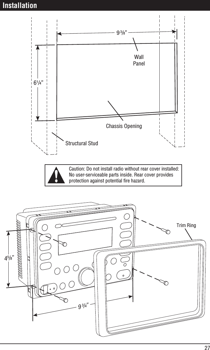 27 Installation945/8” 61/4” Chassis Opening Structural Stud Wall Panel Caution: Do not install radio without rear cover installed:  No user-serviceable parts inside. Rear cover provides  protection against potential fire hazard. 9 3/4” Trim Ring3/8” 
