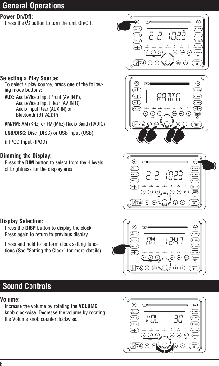 6 General OperationsPower On/Off:Press the   button to turn the unit On/Off.Selecting a Play Source:To select a play source, press one of the follow-ing mode buttons: AUX:  Audio/Video Input Front (AV IN F),   Audio/Video Input Rear (AV IN R),    Audio Input Rear (AUX IN) or         Bluetooth (BT A2DP)AM/FM: AM (KHz) or FM (Mhz) Radio Band (RADIO)USB/DISC: Disc (DISC) or USB Input (USB)i: IPOD Input (IPOD)Dimming the Display:Press the DIM button to select from the 4 levels of brightness for the display area.Display Selection:Press the DISP button to display the clock. Press again to return to previous display.Press and hold to perform clock setting func-tions (See “Setting the Clock” for more details).Volume: Increase the volume by rotating the VOLUME knob clockwise. Decrease the volume by rotating the Volume knob counterclockwise. Sound ControlsMHzMHz