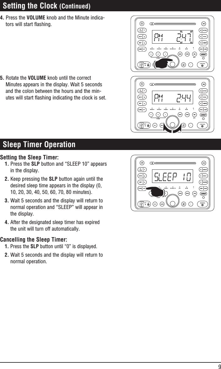 9 Sleep Timer OperationSetting the Sleep Timer:1. Press the SLP button and “SLEEP 10” appears in the display.2. Keep pressing the SLP button again until the desired sleep time appears in the display (0, 10, 20, 30, 40, 50, 60, 70, 80 minutes). 3. Wait 5 seconds and the display will return to normal operation and “SLEEP” will appear in the display.4. After the designated sleep timer has expired the unit will turn off automatically.Cancelling the Sleep Timer:1. Press the SLP button until “0” is displayed. 2. Wait 5 seconds and the display will return to normal operation. Setting the Clock (Continued)4. Press the VOLUME knob and the Minute indica-tors will start flashing.5. Rotate the VOLUME knob until the correct Minutes appears in the display. Wait 5 seconds and the colon between the hours and the min-utes will start flashing indicating the clock is set.