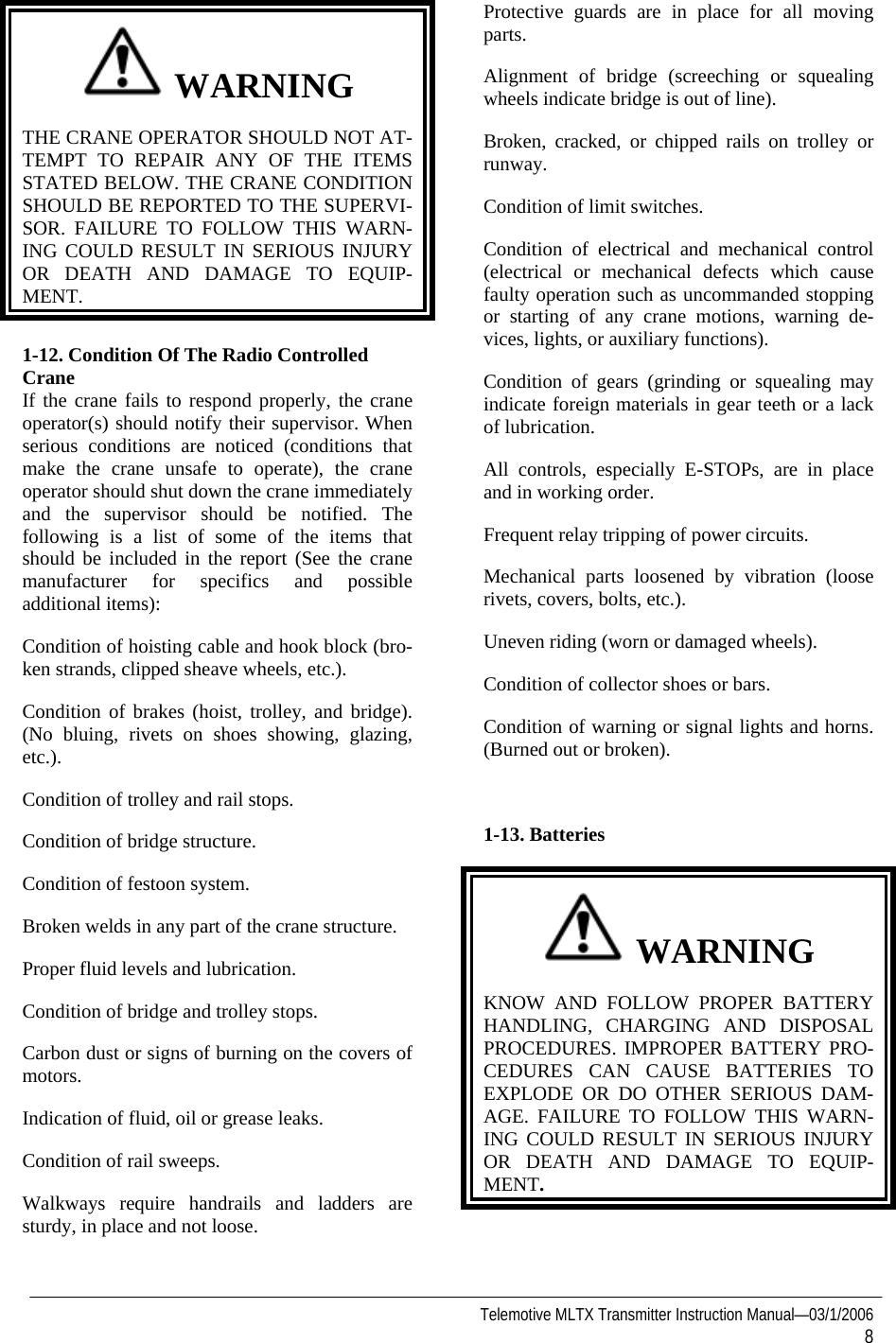   Telemotive MLTX Transmitter Instruction Manual—03/1/2006 8   WARNING THE CRANE OPERATOR SHOULD NOT AT-TEMPT TO REPAIR ANY OF THE ITEMS STATED BELOW. THE CRANE CONDITION SHOULD BE REPORTED TO THE SUPERVI-SOR. FAILURE TO FOLLOW THIS WARN-ING COULD RESULT IN SERIOUS INJURY OR DEATH AND DAMAGE TO EQUIP-MENT.  1-12. Condition Of The Radio Controlled Crane If the crane fails to respond properly, the crane operator(s) should notify their supervisor. When serious conditions are noticed (conditions that make the crane unsafe to operate), the crane operator should shut down the crane immediately and the supervisor should be notified. The following is a list of some of the items that should be included in the report (See the crane manufacturer for specifics and possible additional items): Condition of hoisting cable and hook block (bro-ken strands, clipped sheave wheels, etc.). Condition of brakes (hoist, trolley, and bridge). (No bluing, rivets on shoes showing, glazing, etc.). Condition of trolley and rail stops. Condition of bridge structure. Condition of festoon system. Broken welds in any part of the crane structure. Proper fluid levels and lubrication. Condition of bridge and trolley stops. Carbon dust or signs of burning on the covers of motors. Indication of fluid, oil or grease leaks. Condition of rail sweeps. Walkways require handrails and ladders are sturdy, in place and not loose. Protective guards are in place for all moving parts. Alignment of bridge (screeching or squealing wheels indicate bridge is out of line). Broken, cracked, or chipped rails on trolley or runway. Condition of limit switches. Condition of electrical and mechanical control (electrical or mechanical defects which cause faulty operation such as uncommanded stopping or starting of any crane motions, warning de-vices, lights, or auxiliary functions). Condition of gears (grinding or squealing may indicate foreign materials in gear teeth or a lack of lubrication. All controls, especially E-STOPs, are in place and in working order. Frequent relay tripping of power circuits. Mechanical parts loosened by vibration (loose rivets, covers, bolts, etc.). Uneven riding (worn or damaged wheels). Condition of collector shoes or bars. Condition of warning or signal lights and horns. (Burned out or broken).  1-13. Batteries    WARNING KNOW AND FOLLOW PROPER BATTERY HANDLING, CHARGING AND DISPOSAL PROCEDURES. IMPROPER BATTERY PRO-CEDURES CAN CAUSE BATTERIES TO EXPLODE OR DO OTHER SERIOUS DAM-AGE. FAILURE TO FOLLOW THIS WARN-ING COULD RESULT IN SERIOUS INJURY OR DEATH AND DAMAGE TO EQUIP-MENT.   