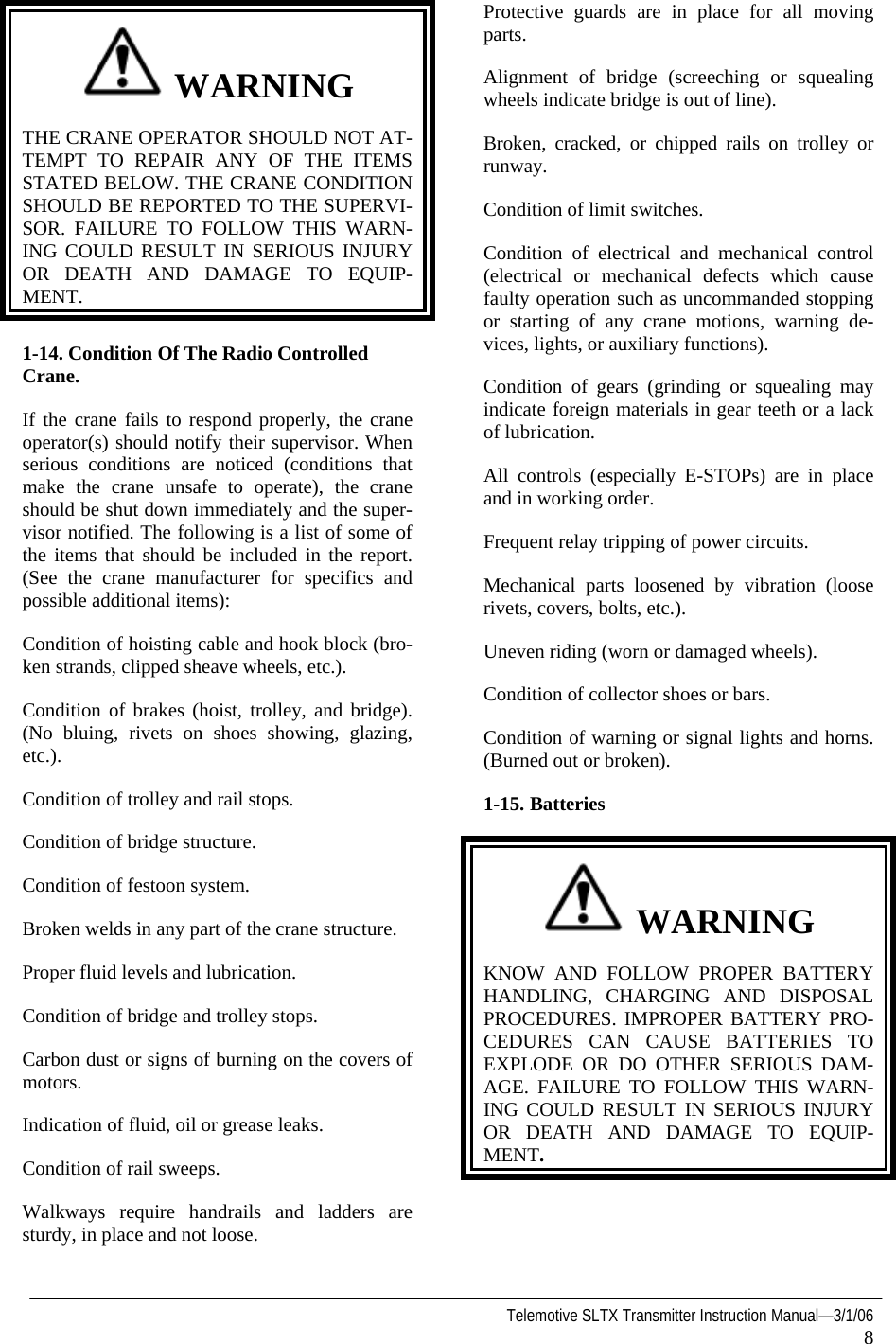   Telemotive SLTX Transmitter Instruction Manual—3/1/06 8   WARNING THE CRANE OPERATOR SHOULD NOT AT-TEMPT TO REPAIR ANY OF THE ITEMS STATED BELOW. THE CRANE CONDITION SHOULD BE REPORTED TO THE SUPERVI-SOR. FAILURE TO FOLLOW THIS WARN-ING COULD RESULT IN SERIOUS INJURY OR DEATH AND DAMAGE TO EQUIP-MENT. 1-14. Condition Of The Radio Controlled Crane. If the crane fails to respond properly, the crane operator(s) should notify their supervisor. When serious conditions are noticed (conditions that make the crane unsafe to operate), the crane should be shut down immediately and the super-visor notified. The following is a list of some of the items that should be included in the report. (See the crane manufacturer for specifics and possible additional items): Condition of hoisting cable and hook block (bro-ken strands, clipped sheave wheels, etc.). Condition of brakes (hoist, trolley, and bridge). (No bluing, rivets on shoes showing, glazing, etc.). Condition of trolley and rail stops. Condition of bridge structure. Condition of festoon system. Broken welds in any part of the crane structure. Proper fluid levels and lubrication. Condition of bridge and trolley stops. Carbon dust or signs of burning on the covers of motors. Indication of fluid, oil or grease leaks. Condition of rail sweeps. Walkways require handrails and ladders are sturdy, in place and not loose. Protective guards are in place for all moving parts. Alignment of bridge (screeching or squealing wheels indicate bridge is out of line). Broken, cracked, or chipped rails on trolley or runway. Condition of limit switches. Condition of electrical and mechanical control (electrical or mechanical defects which cause faulty operation such as uncommanded stopping or starting of any crane motions, warning de-vices, lights, or auxiliary functions). Condition of gears (grinding or squealing may indicate foreign materials in gear teeth or a lack of lubrication. All controls (especially E-STOPs) are in place and in working order. Frequent relay tripping of power circuits. Mechanical parts loosened by vibration (loose rivets, covers, bolts, etc.). Uneven riding (worn or damaged wheels). Condition of collector shoes or bars. Condition of warning or signal lights and horns. (Burned out or broken). 1-15.   Batteries    WARNING KNOW AND FOLLOW PROPER BATTERY HANDLING, CHARGING AND DISPOSAL PROCEDURES. IMPROPER BATTERY PRO-CEDURES CAN CAUSE BATTERIES TO EXPLODE OR DO OTHER SERIOUS DAM-AGE. FAILURE TO FOLLOW THIS WARN-ING COULD RESULT IN SERIOUS INJURY OR DEATH AND DAMAGE TO EQUIP-MENT.   