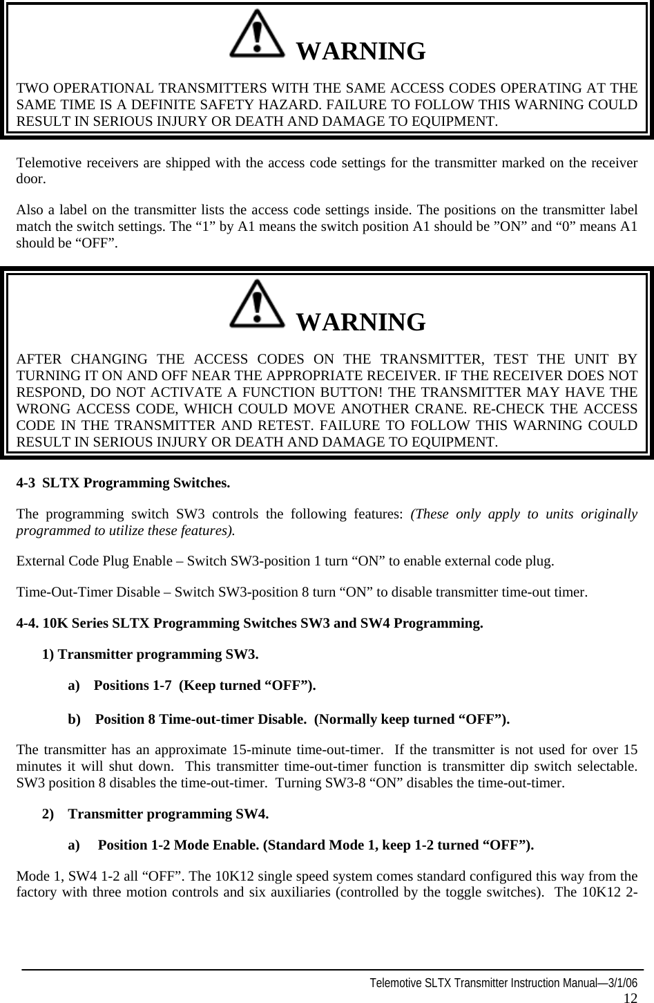  Telemotive SLTX Transmitter Instruction Manual—3/1/06 12    WARNING TWO OPERATIONAL TRANSMITTERS WITH THE SAME ACCESS CODES OPERATING AT THE SAME TIME IS A DEFINITE SAFETY HAZARD. FAILURE TO FOLLOW THIS WARNING COULD RESULT IN SERIOUS INJURY OR DEATH AND DAMAGE TO EQUIPMENT. Telemotive receivers are shipped with the access code settings for the transmitter marked on the receiver door.  Also a label on the transmitter lists the access code settings inside. The positions on the transmitter label match the switch settings. The “1” by A1 means the switch position A1 should be ”ON” and “0” means A1 should be “OFF”.   WARNING AFTER CHANGING THE ACCESS CODES ON THE TRANSMITTER, TEST THE UNIT BY TURNING IT ON AND OFF NEAR THE APPROPRIATE RECEIVER. IF THE RECEIVER DOES NOT RESPOND, DO NOT ACTIVATE A FUNCTION BUTTON! THE TRANSMITTER MAY HAVE THE WRONG ACCESS CODE, WHICH COULD MOVE ANOTHER CRANE. RE-CHECK THE ACCESS CODE IN THE TRANSMITTER AND RETEST. FAILURE TO FOLLOW THIS WARNING COULD RESULT IN SERIOUS INJURY OR DEATH AND DAMAGE TO EQUIPMENT. 4-3 SLTX Programming Switches. The programming switch SW3 controls the following features: (These only apply to units originally programmed to utilize these features). External Code Plug Enable – Switch SW3-position 1 turn “ON” to enable external code plug. Time-Out-Timer Disable – Switch SW3-position 8 turn “ON” to disable transmitter time-out timer. 4-4. 10K Series SLTX Programming Switches SW3 and SW4 Programming.   1) Transmitter programming SW3. a)  Positions 1-7  (Keep turned “OFF”). b)    Position 8 Time-out-timer Disable.  (Normally keep turned “OFF”). The transmitter has an approximate 15-minute time-out-timer.  If the transmitter is not used for over 15 minutes it will shut down.  This transmitter time-out-timer function is transmitter dip switch selectable.  SW3 position 8 disables the time-out-timer.  Turning SW3-8 “ON” disables the time-out-timer.   2)  Transmitter programming SW4. a)     Position 1-2 Mode Enable. (Standard Mode 1, keep 1-2 turned “OFF”). Mode 1, SW4 1-2 all “OFF”. The 10K12 single speed system comes standard configured this way from the factory with three motion controls and six auxiliaries (controlled by the toggle switches).  The 10K12 2-