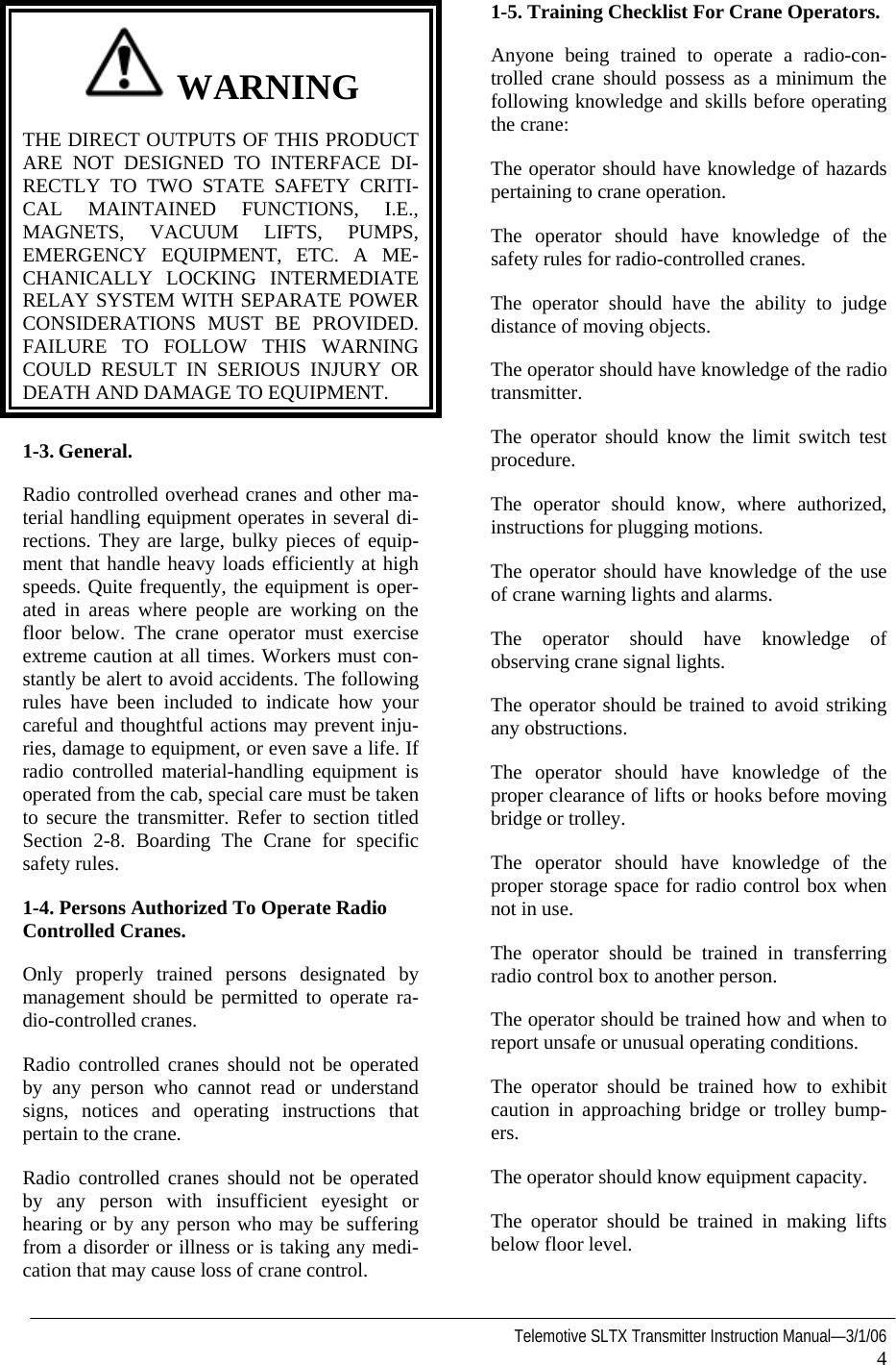   Telemotive SLTX Transmitter Instruction Manual—3/1/06 4   WARNING THE DIRECT OUTPUTS OF THIS PRODUCT ARE NOT DESIGNED TO INTERFACE DI-RECTLY TO TWO STATE SAFETY CRITI-CAL MAINTAINED FUNCTIONS, I.E., MAGNETS, VACUUM LIFTS, PUMPS, EMERGENCY EQUIPMENT, ETC. A ME-CHANICALLY LOCKING INTERMEDIATE RELAY SYSTEM WITH SEPARATE POWER CONSIDERATIONS MUST BE PROVIDED. FAILURE TO FOLLOW THIS WARNING COULD RESULT IN SERIOUS INJURY OR DEATH AND DAMAGE TO EQUIPMENT. 1-3. General. Radio controlled overhead cranes and other ma-terial handling equipment operates in several di-rections. They are large, bulky pieces of equip-ment that handle heavy loads efficiently at high speeds. Quite frequently, the equipment is oper-ated in areas where people are working on the floor below. The crane operator must exercise extreme caution at all times. Workers must con-stantly be alert to avoid accidents. The following rules have been included to indicate how your careful and thoughtful actions may prevent inju-ries, damage to equipment, or even save a life. If radio controlled material-handling equipment is operated from the cab, special care must be taken to secure the transmitter. Refer to section titled Section 2-8. Boarding The Crane for specific safety rules. 1-4. Persons Authorized To Operate Radio Controlled Cranes. Only properly trained persons designated by management should be permitted to operate ra-dio-controlled cranes. Radio controlled cranes should not be operated by any person who cannot read or understand signs, notices and operating instructions that pertain to the crane. Radio controlled cranes should not be operated by any person with insufficient eyesight or hearing or by any person who may be suffering from a disorder or illness or is taking any medi-cation that may cause loss of crane control. 1-5. Training Checklist For Crane Operators. Anyone being trained to operate a radio-con-trolled crane should possess as a minimum the following knowledge and skills before operating the crane: The operator should have knowledge of hazards pertaining to crane operation. The operator should have knowledge of the safety rules for radio-controlled cranes. The operator should have the ability to judge distance of moving objects. The operator should have knowledge of the radio transmitter. The operator should know the limit switch test procedure. The operator should know, where authorized, instructions for plugging motions. The operator should have knowledge of the use of crane warning lights and alarms. The operator should have knowledge of observing crane signal lights. The operator should be trained to avoid striking any obstructions. The operator should have knowledge of the proper clearance of lifts or hooks before moving bridge or trolley. The operator should have knowledge of the proper storage space for radio control box when not in use. The operator should be trained in transferring radio control box to another person. The operator should be trained how and when to report unsafe or unusual operating conditions. The operator should be trained how to exhibit caution in approaching bridge or trolley bump-ers. The operator should know equipment capacity. The operator should be trained in making lifts below floor level. 