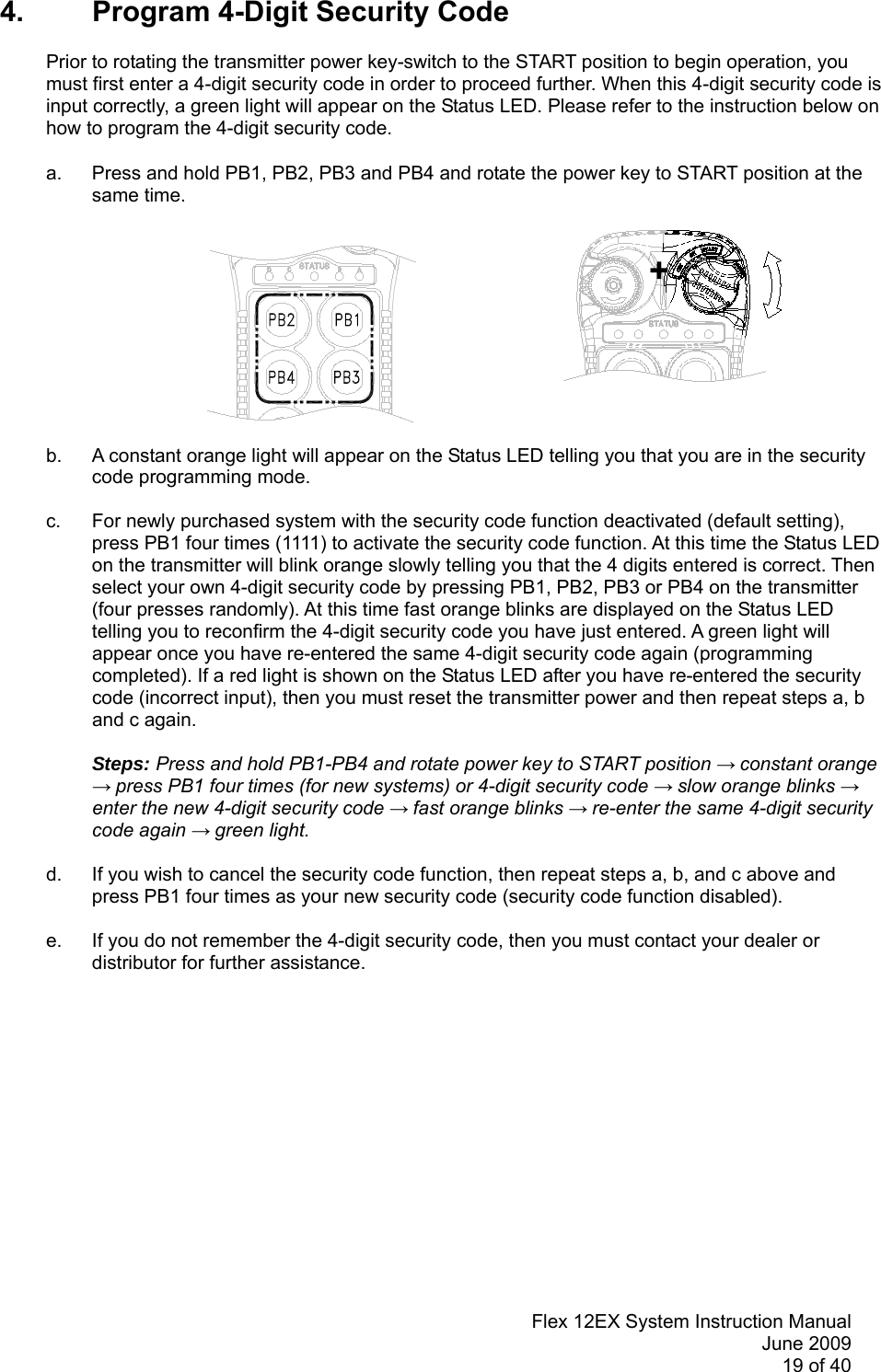Flex 12EX System Instruction ManualJune 200919 of 404. Program 4-Digit Security CodePrior to rotating the transmitter power key-switch to the START position to begin operation, youmust first enter a 4-digit security code in order to proceed further. When this 4-digit security code isinput correctly, a green light will appear on the Status LED. Please refer to the instruction below onhow to program the 4-digit security code.a. Press and hold PB1, PB2, PB3 and PB4 and rotate the power key to START position at thesame time. +b. A constant orange light will appear on the Status LED telling you that you are in the securitycode programming mode.c. For newly purchased system with the security code function deactivated (default setting),press PB1 four times (1111) to activate the security code function. At this time the Status LEDon the transmitter will blink orange slowly telling you that the 4 digits entered is correct. Thenselect your own 4-digit security code by pressing PB1, PB2, PB3 or PB4 on the transmitter(four presses randomly). At this time fast orange blinks are displayed on the Status LEDtelling you to reconfirm the 4-digit security code you have just entered. A green light willappear once you have re-entered the same 4-digit security code again (programmingcompleted). If a red light is shown on the Status LED after you have re-entered the securitycode (incorrect input), then you must reset the transmitter power and then repeat steps a, band c again.Steps: Press and hold PB1-PB4 and rotate power key to START position → constant orange→ press PB1 four times (for new systems) or 4-digit security code → slow orange blinks →enter the new 4-digit security code → fast orange blinks → re-enter the same 4-digit securitycode again → green light.d. If you wish to cancel the security code function, then repeat steps a, b, and c above andpress PB1 four times as your new security code (security code function disabled).e. If you do not remember the 4-digit security code, then you must contact your dealer ordistributor for further assistance.
