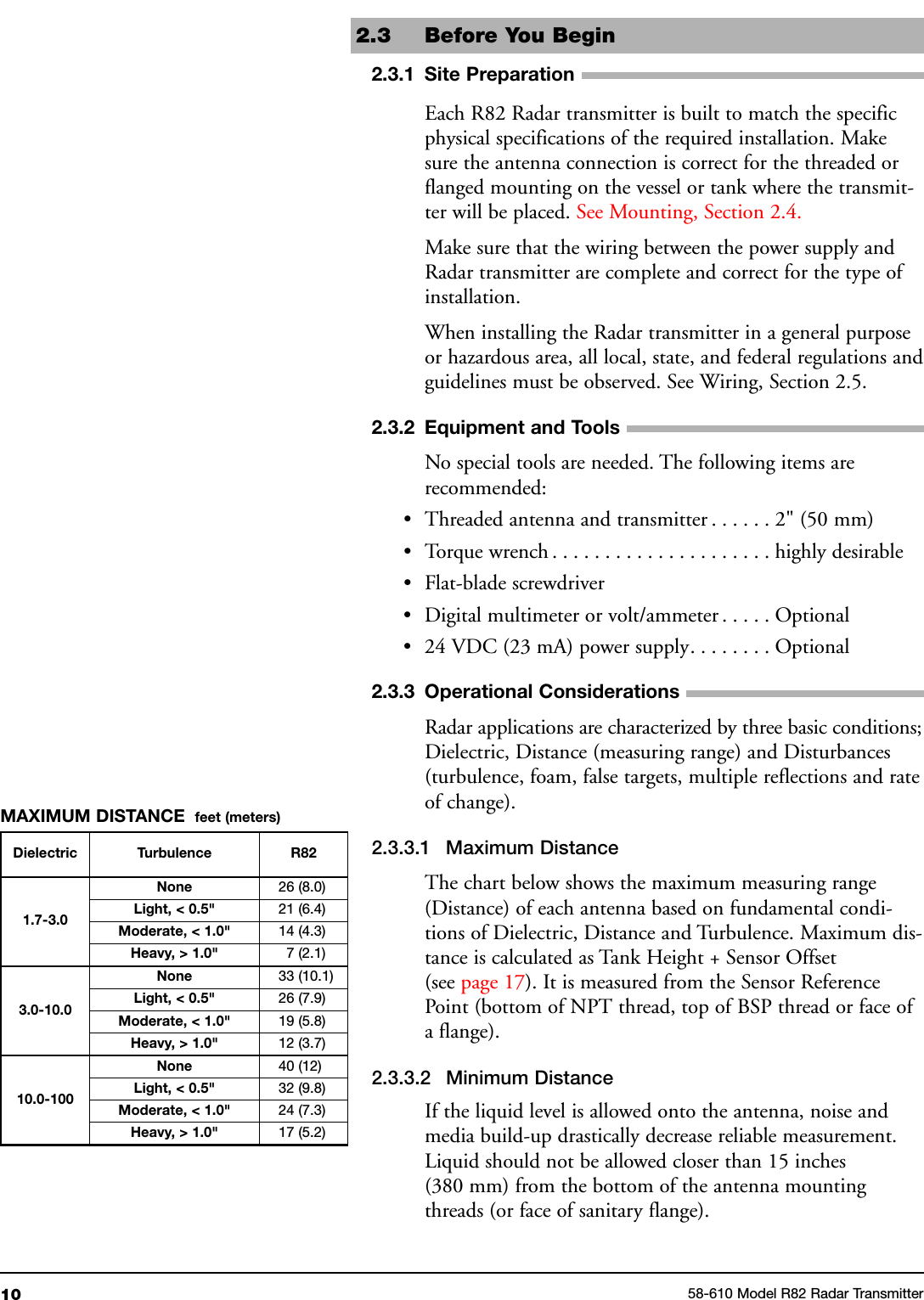 102.3 Before You Begin2.3.1 Site PreparationEach R82 Radar transmitter is built to match the specificphysical specifications of the required installation. Makesure the antenna connection is correct for the threaded orflanged mounting on the vessel or tank where the transmit-ter will be placed. See Mounting, Section 2.4.Make sure that the wiring between the power supply andRadar transmitter are complete and correct for the type ofinstallation.When installing the Radar transmitter in a general purposeor hazardous area, all local, state, and federal regulations andguidelines must be observed. See Wiring, Section 2.5.2.3.2 Equipment and ToolsNo special tools are needed. The following items arerecommended:• Threaded antenna and transmitter . . . . . . 2&quot; (50 mm)• Torque wrench . . . . . . . . . . . . . . . . . . . . . highly desirable• Flat-blade screwdriver• Digital multimeter or volt/ammeter . . . . . Optional• 24 VDC (23 mA) power supply. . . . . . . . Optional2.3.3 Operational ConsiderationsRadar applications are characterized by three basic conditions;Dielectric, Distance (measuring range) and Disturbances(turbulence, foam, false targets, multiple reflections and rateof change).2.3.3.1 Maximum DistanceThe chart below shows the maximum measuring range(Distance) of each antenna based on fundamental condi-tions of Dielectric, Distance and Turbulence. Maximum dis-tance is calculated as Tank Height + Sensor Offset(see page 17). It is measured from the Sensor ReferencePoint (bottom of NPT thread, top of BSP thread or face ofa flange).2.3.3.2 Minimum DistanceIf the liquid level is allowed onto the antenna, noise andmedia build-up drastically decrease reliable measurement.Liquid should not be allowed closer than 15 inches(380 mm) from the bottom of the antenna mountingthreads (or face of sanitary flange).58-610 Model R82 Radar TransmitterDielectric Turbulence R821.7-3.0None 26 (8.0)Light, &lt; 0.5&quot; 21 (6.4)Moderate, &lt; 1.0&quot; 14 (4.3)Heavy, &gt; 1.0&quot; 7 (2.1)3.0-10.0None 33 (10.1)Light, &lt; 0.5&quot; 26 (7.9)Moderate, &lt; 1.0&quot; 19 (5.8)Heavy, &gt; 1.0&quot; 12 (3.7)10.0-100None 40 (12)Light, &lt; 0.5&quot; 32 (9.8)Moderate, &lt; 1.0&quot; 24 (7.3)Heavy, &gt; 1.0&quot; 17 (5.2)MAXIMUM DISTANCE feet (meters)