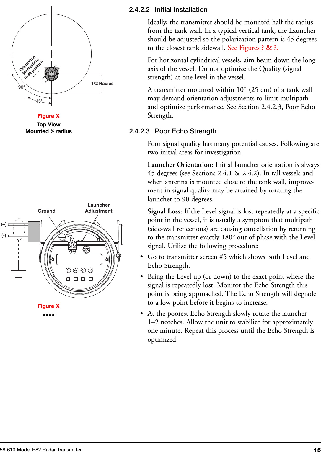 1558-610 Model R82 Radar Transmitter2.4.2.2 Initial InstallationIdeally, the transmitter should be mounted half the radiusfrom the tank wall. In a typical vertical tank, the Launchershould be adjusted so the polarization pattern is 45 degreesto the closest tank sidewall. See Figures ? &amp; ?.For horizontal cylindrical vessels, aim beam down the longaxis of the vessel. Do not optimize the Quality (signalstrength) at one level in the vessel.A transmitter mounted within 10&quot; (25 cm) of a tank wallmay demand orientation adjustments to limit multipathand optimize performance. See Section 2.4.2.3, Poor EchoStrength.2.4.2.3 Poor Echo StrengthPoor signal quality has many potential causes. Following aretwo initial areas for investigation.Launcher Orientation: Initial launcher orientation is always45 degrees (see Sections 2.4.1 &amp; 2.4.2). In tall vessels andwhen antenna is mounted close to the tank wall, improve-ment in signal quality may be attained by rotating thelauncher to 90 degrees.Signal Loss: If the Level signal is lost repeatedly at a specificpoint in the vessel, it is usually a symptom that multipath(side-wall reflections) are causing cancellation by returningto the transmitter exactly 180° out of phase with the Levelsignal. Utilize the following procedure:• Go to transmitter screen #5 which shows both Level andEcho Strength.• Bring the Level up (or down) to the exact point where thesignal is repeatedly lost. Monitor the Echo Strength thispoint is being approached. The Echo Strength will degradeto a low point before it begins to increase.• At the poorest Echo Strength slowly rotate the launcher1–2 notches. Allow the unit to stabilize for approximatelyone minute. Repeat this process until the Echo Strength isoptimized.1/2 RadiusOrientationMechanismin #9position45°90°Figure XTop ViewMounted 1⁄2radiusFigure XxxxxGroundLauncherAdjustment(+)(-)