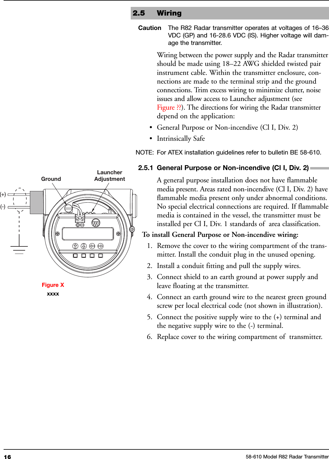 16 58-610 Model R82 Radar Transmitter2.5 WiringCaution The R82 Radar transmitter operates at voltages of 16–36VDC (GP) and 16-28.6 VDC (IS). Higher voltage will dam-age the transmitter.Wiring between the power supply and the Radar transmittershould be made using 18–22 AWG shielded twisted pairinstrument cable. Within the transmitter enclosure, con-nections are made to the terminal strip and the groundconnections. Trim excess wiring to minimize clutter, noiseissues and allow access to Launcher adjustment (seeFigure ??). The directions for wiring the Radar transmitterdepend on the application:• General Purpose or Non-incendive (Cl I, Div. 2)• Intrinsically SafeNOTE: For ATEX installation guidelines refer to bulletin BE 58-610.2.5.1 General Purpose or Non-incendive (Cl I, Div. 2)A general purpose installation does not have flammablemedia present. Areas rated non-incendive (Cl I, Div. 2) haveflammable media present only under abnormal conditions.No special electrical connections are required. If flammablemedia is contained in the vessel, the transmitter must beinstalled per Cl I, Div. 1 standards of area classification.To install General Purpose or Non-incendive wiring:1. Remove the cover to the wiring compartment of the trans-mitter. Install the conduit plug in the unused opening.2. Install a conduit fitting and pull the supply wires.3. Connect shield to an earth ground at power supply andleave floating at the transmitter.4. Connect an earth ground wire to the nearest green groundscrew per local electrical code (not shown in illustration).5. Connect the positive supply wire to the (+) terminal andthe negative supply wire to the (-) terminal.6. Replace cover to the wiring compartment of transmitter.GroundLauncherAdjustment(+)(-)Figure Xxxxx