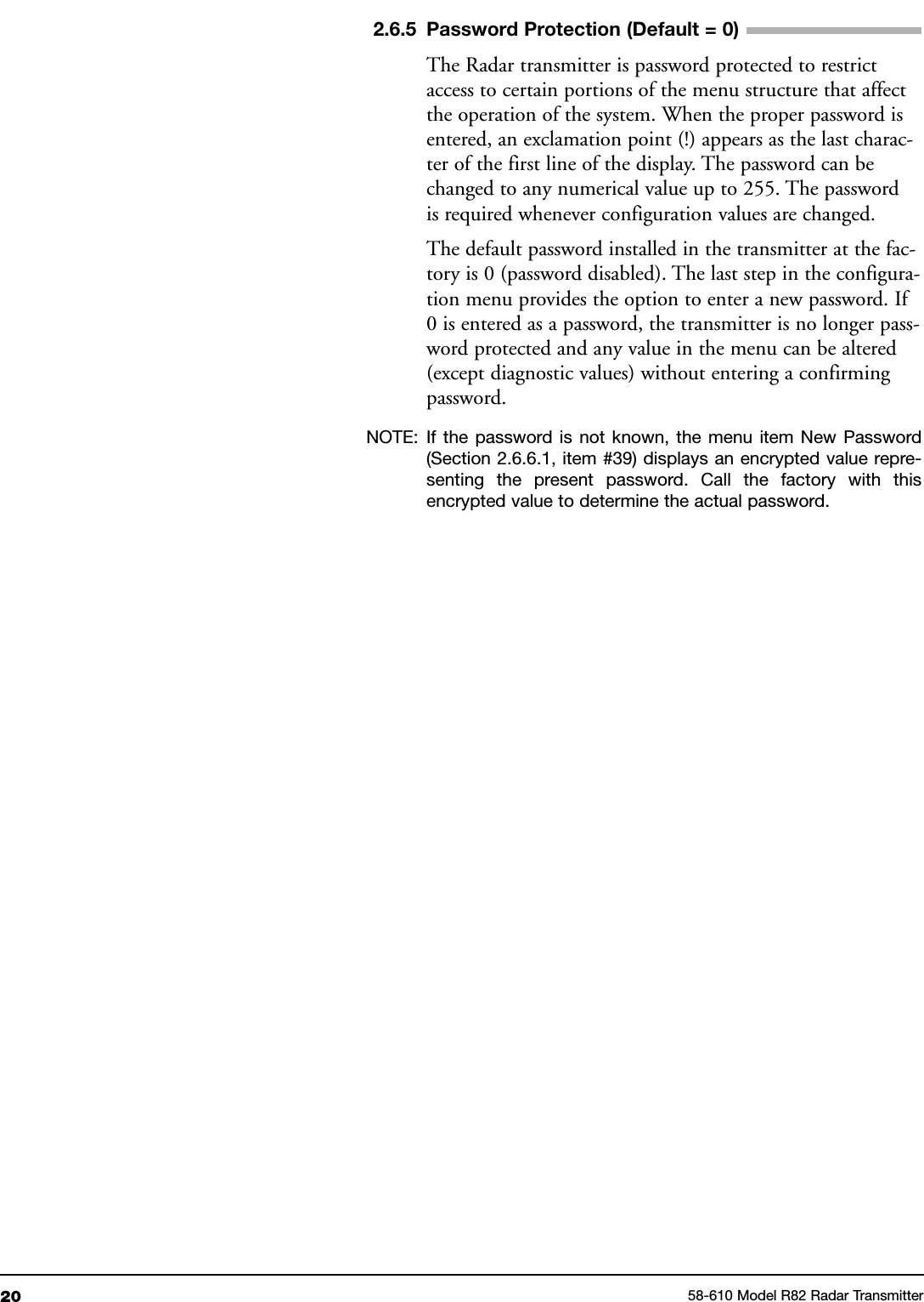 20 58-610 Model R82 Radar Transmitter2.6.5 Password Protection (Default = 0)The Radar transmitter is password protected to restrictaccess to certain portions of the menu structure that affectthe operation of the system. When the proper password isentered, an exclamation point (!) appears as the last charac-ter of the first line of the display. The password can bechanged to any numerical value up to 255. The passwordis required whenever configuration values are changed.The default password installed in the transmitter at the fac-tory is 0 (password disabled). The last step in the configura-tion menu provides the option to enter a new password. If0 is entered as a password, the transmitter is no longer pass-word protected and any value in the menu can be altered(except diagnostic values) without entering a confirmingpassword.NOTE: If the password is not known, the menu item New Password(Section 2.6.6.1, item #39) displays an encrypted value repre-senting the present password. Call the factory with thisencrypted value to determine the actual password.