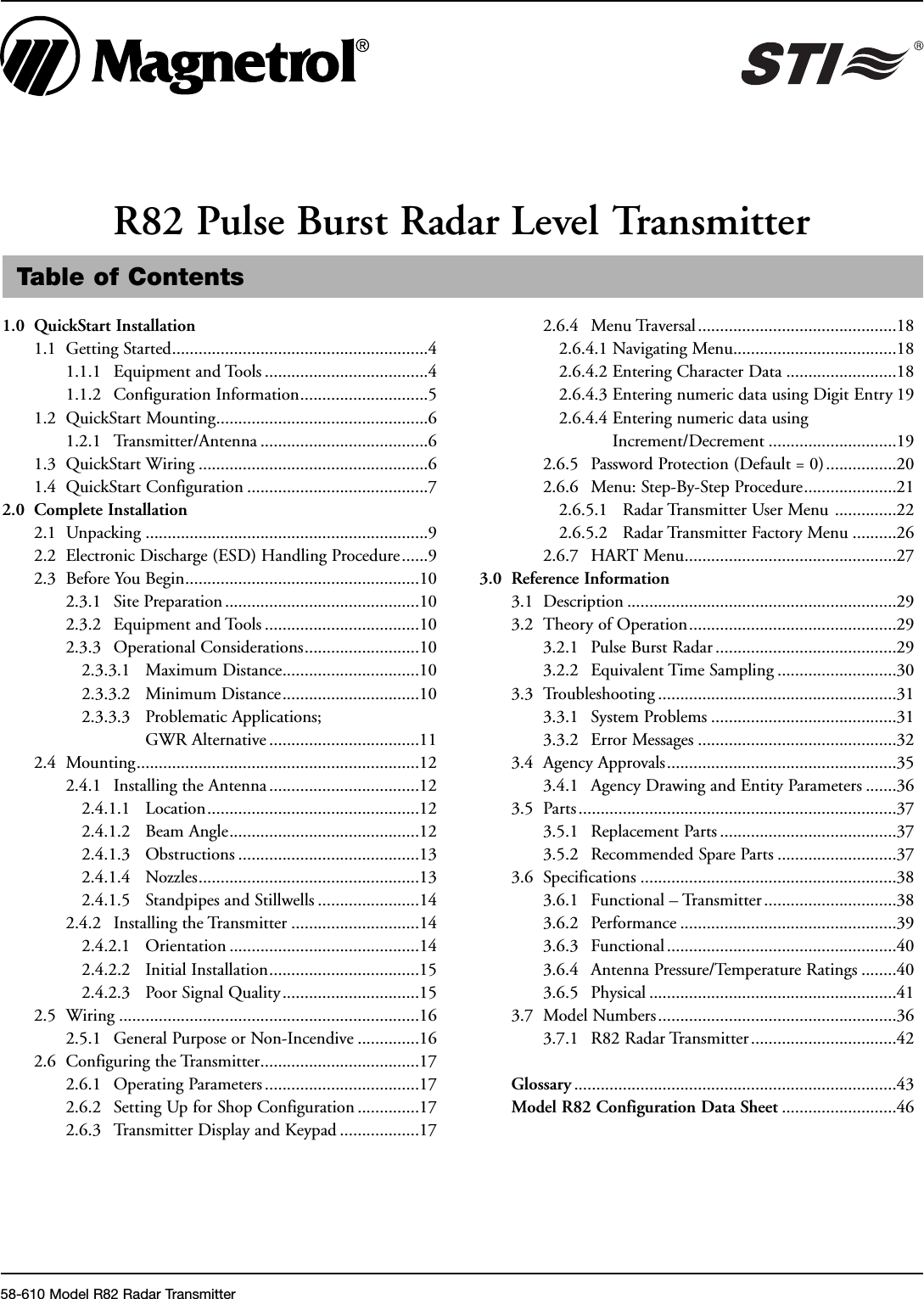 Table of Contents1.0 QuickStart Installation1.1 Getting Started..........................................................41.1.1 Equipment and Tools .....................................41.1.2 Configuration Information.............................51.2 QuickStart Mounting................................................61.2.1 Transmitter/Antenna ......................................61.3 QuickStart Wiring ....................................................61.4 QuickStart Configuration .........................................72.0 Complete Installation2.1 Unpacking ................................................................92.2 Electronic Discharge (ESD) Handling Procedure......92.3 Before You Begin.....................................................102.3.1 Site Preparation ............................................102.3.2 Equipment and Tools ...................................102.3.3 Operational Considerations..........................102.3.3.1 Maximum Distance...............................102.3.3.2 Minimum Distance...............................102.3.3.3 Problematic Applications;GWR Alternative ..................................112.4 Mounting................................................................122.4.1 Installing the Antenna..................................122.4.1.1 Location................................................122.4.1.2 Beam Angle...........................................122.4.1.3 Obstructions .........................................132.4.1.4 Nozzles..................................................132.4.1.5 Standpipes and Stillwells .......................142.4.2 Installing the Transmitter .............................142.4.2.1 Orientation ...........................................142.4.2.2 Initial Installation..................................152.4.2.3 Poor Signal Quality...............................152.5 Wiring ....................................................................162.5.1 General Purpose or Non-Incendive ..............162.6 Configuring the Transmitter....................................172.6.1 Operating Parameters ...................................172.6.2 Setting Up for Shop Configuration ..............172.6.3 Transmitter Display and Keypad ..................172.6.4 Menu Traversal.............................................182.6.4.1 Navigating Menu.....................................182.6.4.2 Entering Character Data .........................182.6.4.3 Entering numeric data using Digit Entry 192.6.4.4 Entering numeric data usingIncrement/Decrement .............................192.6.5 Password Protection (Default = 0)................202.6.6 Menu: Step-By-Step Procedure.....................212.6.5.1 Radar Transmitter User Menu ..............222.6.5.2 Radar Transmitter Factory Menu ..........262.6.7 HART Menu................................................273.0 Reference Information3.1 Description .............................................................293.2 Theory of Operation...............................................293.2.1 Pulse Burst Radar .........................................293.2.2 Equivalent Time Sampling ...........................303.3 Troubleshooting ......................................................313.3.1 System Problems ..........................................313.3.2 Error Messages .............................................323.4 Agency Approvals....................................................353.4.1 Agency Drawing and Entity Parameters .......363.5 Parts ........................................................................373.5.1 Replacement Parts ........................................373.5.2 Recommended Spare Parts ...........................373.6 Specifications ..........................................................383.6.1 Functional – Transmitter ..............................383.6.2 Performance .................................................393.6.3 Functional ....................................................403.6.4 Antenna Pressure/Temperature Ratings ........403.6.5 Physical ........................................................413.7 Model Numbers......................................................363.7.1 R82 Radar Transmitter.................................42Glossary .........................................................................43Model R82 Configuration Data Sheet ..........................46R82 Pulse Burst Radar Level Transmitter58-610 Model R82 Radar Transmitter