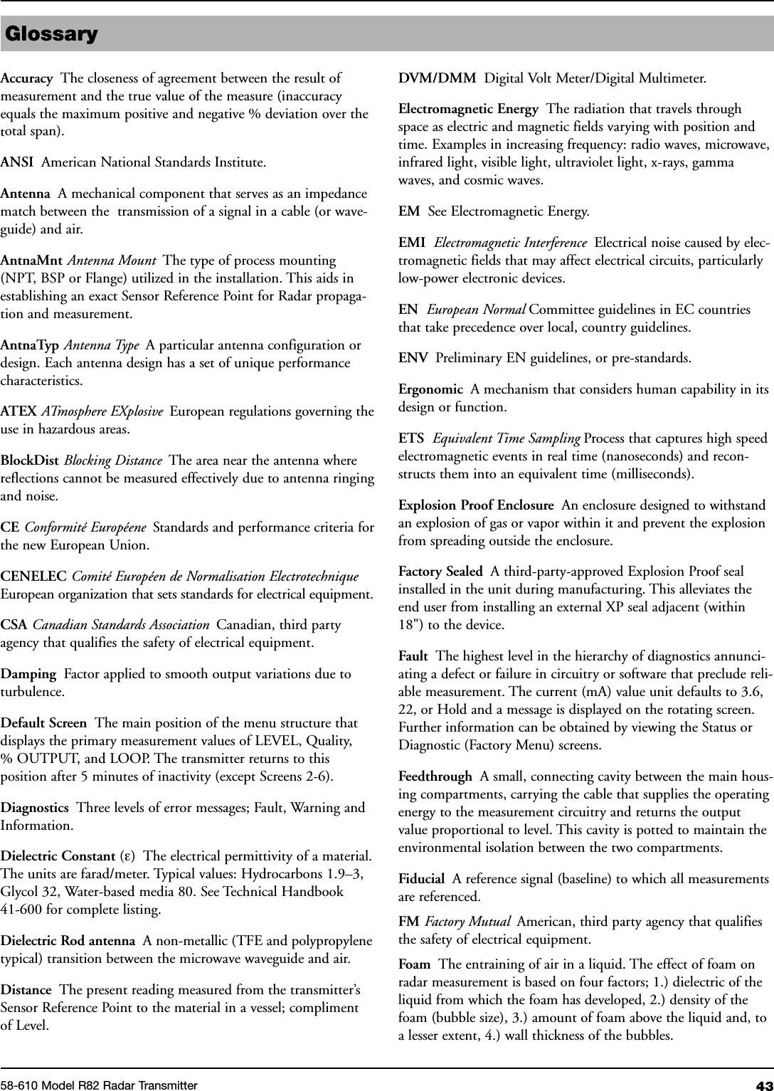 4358-610 Model R82 Radar TransmitterAccuracy The closeness of agreement between the result ofmeasurement and the true value of the measure (inaccuracyequals the maximum positive and negative % deviation over thetotal span).ANSI American National Standards Institute.Antenna A mechanical component that serves as an impedancematch between the transmission of a signal in a cable (or wave-guide) and air.AntnaMnt Antenna Mount The type of process mounting(NPT, BSP or Flange) utilized in the installation. This aids inestablishing an exact Sensor Reference Point for Radar propaga-tion and measurement.AntnaTyp Antenna Type A particular antenna configuration ordesign. Each antenna design has a set of unique performancecharacteristics.ATEX ATmosphere EXplosive European regulations governing theuse in hazardous areas.BlockDist Blocking Distance The area near the antenna wherereflections cannot be measured effectively due to antenna ringingand noise.CE Conformité Européene Standards and performance criteria forthe new European Union.CENELEC Comité Européen de Normalisation ElectrotechniqueEuropean organization that sets standards for electrical equipment.CSA Canadian Standards Association Canadian, third partyagency that qualifies the safety of electrical equipment.Damping Factor applied to smooth output variations due toturbulence.Default Screen The main position of the menu structure thatdisplays the primary measurement values of LEVEL, Quality,% OUTPUT, and LOOP. The transmitter returns to thisposition after 5 minutes of inactivity (except Screens 2-6).Diagnostics Three levels of error messages; Fault, Warning andInformation.Dielectric Constant (ε) The electrical permittivity of a material.The units are farad/meter. Typical values: Hydrocarbons 1.9–3,Glycol 32, Water-based media 80. See Technical Handbook41-600 for complete listing.Dielectric Rod antenna A non-metallic (TFE and polypropylenetypical) transition between the microwave waveguide and air.Distance The present reading measured from the transmitter’sSensor Reference Point to the material in a vessel; complimentof Level.DVM/DMM Digital Volt Meter/Digital Multimeter.Electromagnetic Energy The radiation that travels throughspace as electric and magnetic fields varying with position andtime. Examples in increasing frequency: radio waves, microwave,infrared light, visible light, ultraviolet light, x-rays, gammawaves, and cosmic waves.EM See Electromagnetic Energy.EMI Electromagnetic Interference Electrical noise caused by elec-tromagnetic fields that may affect electrical circuits, particularlylow-power electronic devices.EN European Normal Committee guidelines in EC countriesthat take precedence over local, country guidelines.ENV Preliminary EN guidelines, or pre-standards.Ergonomic A mechanism that considers human capability in itsdesign or function.ETS Equivalent Time Sampling Process that captures high speedelectromagnetic events in real time (nanoseconds) and recon-structs them into an equivalent time (milliseconds).Explosion Proof Enclosure An enclosure designed to withstandan explosion of gas or vapor within it and prevent the explosionfrom spreading outside the enclosure.Factory Sealed A third-party-approved Explosion Proof sealinstalled in the unit during manufacturing. This alleviates theend user from installing an external XP seal adjacent (within18&quot;) to the device.Fault The highest level in the hierarchy of diagnostics annunci-ating a defect or failure in circuitry or software that preclude reli-able measurement. The current (mA) value unit defaults to 3.6,22, or Hold and a message is displayed on the rotating screen.Further information can be obtained by viewing the Status orDiagnostic (Factory Menu) screens.Feedthrough A small, connecting cavity between the main hous-ing compartments, carrying the cable that supplies the operatingenergy to the measurement circuitry and returns the outputvalue proportional to level. This cavity is potted to maintain theenvironmental isolation between the two compartments.Fiducial A reference signal (baseline) to which all measurementsare referenced.FM Factory Mutual American, third party agency that qualifiesthe safety of electrical equipment.Foam The entraining of air in a liquid. The effect of foam onradar measurement is based on four factors; 1.) dielectric of theliquid from which the foam has developed, 2.) density of thefoam (bubble size), 3.) amount of foam above the liquid and, toa lesser extent, 4.) wall thickness of the bubbles.Glossary