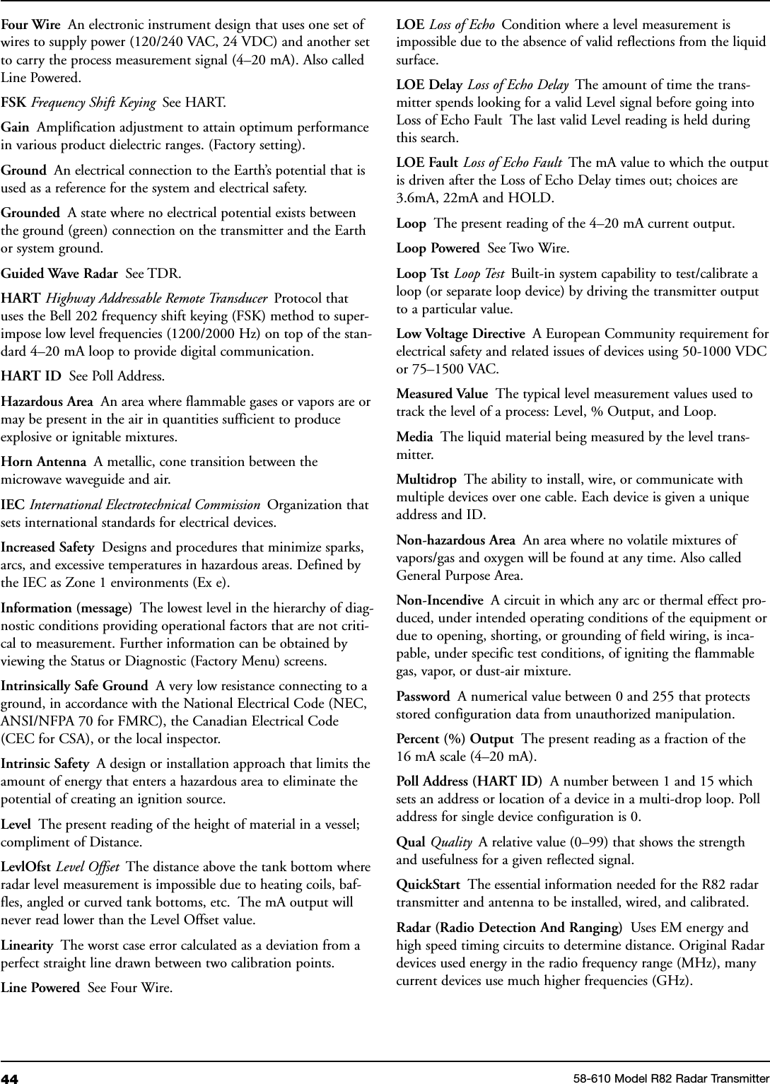 44 58-610 Model R82 Radar TransmitterFour Wire An electronic instrument design that uses one set ofwires to supply power (120/240 VAC, 24 VDC) and another setto carry the process measurement signal (4–20 mA). Also calledLine Powered.FSK Frequency Shift Keying See HART.Gain Amplification adjustment to attain optimum performancein various product dielectric ranges. (Factory setting).Ground An electrical connection to the Earth’s potential that isused as a reference for the system and electrical safety.Grounded A state where no electrical potential exists betweenthe ground (green) connection on the transmitter and the Earthor system ground.Guided Wave Radar See TDR.HART Highway Addressable Remote Transducer Protocol thatuses the Bell 202 frequency shift keying (FSK) method to super-impose low level frequencies (1200/2000 Hz) on top of the stan-dard 4–20 mA loop to provide digital communication.HART ID See Poll Address.Hazardous Area An area where flammable gases or vapors are ormay be present in the air in quantities sufficient to produceexplosive or ignitable mixtures.Horn Antenna A metallic, cone transition between themicrowave waveguide and air.IEC International Electrotechnical Commission Organization thatsets international standards for electrical devices.Increased Safety Designs and procedures that minimize sparks,arcs, and excessive temperatures in hazardous areas. Defined bythe IEC as Zone 1 environments (Ex e).Information (message) The lowest level in the hierarchy of diag-nostic conditions providing operational factors that are not criti-cal to measurement. Further information can be obtained byviewing the Status or Diagnostic (Factory Menu) screens.Intrinsically Safe Ground A very low resistance connecting to aground, in accordance with the National Electrical Code (NEC,ANSI/NFPA 70 for FMRC), the Canadian Electrical Code(CEC for CSA), or the local inspector.Intrinsic Safety A design or installation approach that limits theamount of energy that enters a hazardous area to eliminate thepotential of creating an ignition source.Level The present reading of the height of material in a vessel;compliment of Distance.LevlOfst Level Offset The distance above the tank bottom whereradar level measurement is impossible due to heating coils, baf-fles, angled or curved tank bottoms, etc. The mA output willnever read lower than the Level Offset value.Linearity The worst case error calculated as a deviation from aperfect straight line drawn between two calibration points.Line Powered See Four Wire.LOE Loss of Echo Condition where a level measurement isimpossible due to the absence of valid reflections from the liquidsurface.LOE Delay Loss of Echo Delay The amount of time the trans-mitter spends looking for a valid Level signal before going intoLoss of Echo Fault The last valid Level reading is held duringthis search.LOE Fault Loss of Echo Fault The mA value to which the outputis driven after the Loss of Echo Delay times out; choices are3.6mA, 22mA and HOLD.Loop The present reading of the 4–20 mA current output.Loop Powered See Two Wire.Loop Tst Loop Test Built-in system capability to test/calibrate aloop (or separate loop device) by driving the transmitter outputto a particular value.Low Voltage Directive A European Community requirement forelectrical safety and related issues of devices using 50-1000 VDCor 75–1500 VAC.Measured Value The typical level measurement values used totrack the level of a process: Level, % Output, and Loop.Media The liquid material being measured by the level trans-mitter.Multidrop The ability to install, wire, or communicate withmultiple devices over one cable. Each device is given a uniqueaddress and ID.Non-hazardous Area An area where no volatile mixtures ofvapors/gas and oxygen will be found at any time. Also calledGeneral Purpose Area.Non-Incendive A circuit in which any arc or thermal effect pro-duced, under intended operating conditions of the equipment ordue to opening, shorting, or grounding of field wiring, is inca-pable, under specific test conditions, of igniting the flammablegas, vapor, or dust-air mixture.Password A numerical value between 0 and 255 that protectsstored configuration data from unauthorized manipulation.Percent (%) Output The present reading as a fraction of the16 mA scale (4–20 mA).Poll Address (HART ID) A number between 1 and 15 whichsets an address or location of a device in a multi-drop loop. Polladdress for single device configuration is 0.Qual Quality A relative value (0–99) that shows the strengthand usefulness for a given reflected signal.QuickStart The essential information needed for the R82 radartransmitter and antenna to be installed, wired, and calibrated.Radar (Radio Detection And Ranging) Uses EM energy andhigh speed timing circuits to determine distance. Original Radardevices used energy in the radio frequency range (MHz), manycurrent devices use much higher frequencies (GHz).