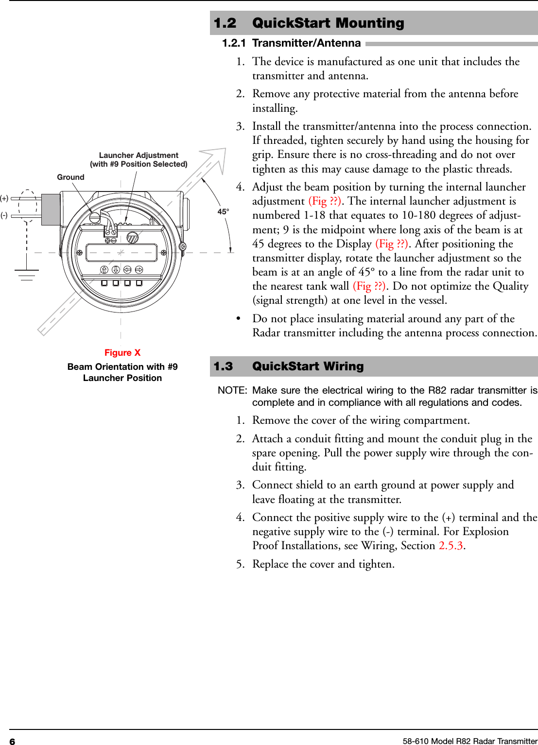 61.2 QuickStart Mounting1.2.1 Transmitter/Antenna1. The device is manufactured as one unit that includes thetransmitter and antenna.2. Remove any protective material from the antenna beforeinstalling.3. Install the transmitter/antenna into the process connection.If threaded, tighten securely by hand using the housing forgrip. Ensure there is no cross-threading and do not overtighten as this may cause damage to the plastic threads.4. Adjust the beam position by turning the internal launcheradjustment (Fig ??). The internal launcher adjustment isnumbered 1-18 that equates to 10-180 degrees of adjust-ment; 9 is the midpoint where long axis of the beam is at45 degrees to the Display (Fig ??). After positioning thetransmitter display, rotate the launcher adjustment so thebeam is at an angle of 45° to a line from the radar unit tothe nearest tank wall (Fig ??). Do not optimize the Quality(signal strength) at one level in the vessel.• Do not place insulating material around any part of theRadar transmitter including the antenna process connection.1.3 QuickStart WiringNOTE: Make sure the electrical wiring to the R82 radar transmitter iscomplete and in compliance with all regulations and codes.1. Remove the cover of the wiring compartment.2. Attach a conduit fitting and mount the conduit plug in thespare opening. Pull the power supply wire through the con-duit fitting.3. Connect shield to an earth ground at power supply andleave floating at the transmitter.4. Connect the positive supply wire to the (+) terminal and thenegative supply wire to the (-) terminal. For ExplosionProof Installations, see Wiring, Section 2.5.3.5. Replace the cover and tighten.58-610 Model R82 Radar TransmitterFigure XBeam Orientation with #9Launcher PositionGroundLauncher Adjustment(with #9 Position Selected)45°(+)(-)