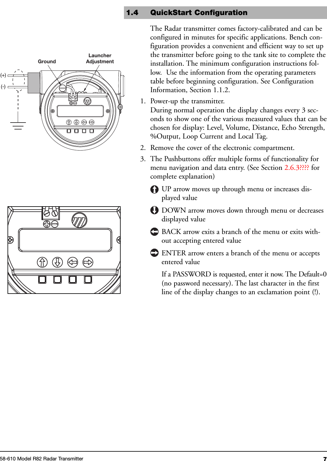 758-610 Model R82 Radar TransmitterGroundLauncherAdjustment(+)(-)1.4 QuickStart ConfigurationThe Radar transmitter comes factory-calibrated and can beconfigured in minutes for specific applications. Bench con-figuration provides a convenient and efficient way to set upthe transmitter before going to the tank site to complete theinstallation. The minimum configuration instructions fol-low. Use the information from the operating parameterstable before beginning configuration. See ConfigurationInformation, Section 1.1.2.1. Power-up the transmitter.During normal operation the display changes every 3 sec-onds to show one of the various measured values that can bechosen for display: Level, Volume, Distance, Echo Strength,%Output, Loop Current and Local Tag.2. Remove the cover of the electronic compartment.3. The Pushbuttons offer multiple forms of functionality formenu navigation and data entry. (See Section 2.6.3???? forcomplete explanation)UP arrow moves up through menu or increases dis-played valueDOWN arrow moves down through menu or decreasesdisplayed valueBACK arrow exits a branch of the menu or exits with-out accepting entered valueENTER arrow enters a branch of the menu or acceptsentered valueIf a PASSWORD is requested, enter it now. The Default=0(no password necessary). The last character in the firstline of the display changes to an exclamation point (!).