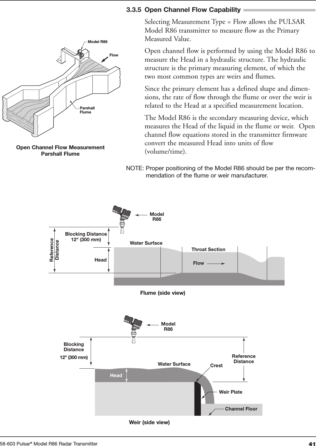 4158-603 Pulsar®Model R86 Radar Transmitter3.3.5 Open Channel Flow CapabilitySelecting Measurement Type = Flow allows the PULSARModel R86 transmitter to measure flow as the PrimaryMeasured Value.Open channel flow is performed by using the Model R86 tomeasure the Head in a hydraulic structure. The hydraulicstructure is the primary measuring element, of which thetwo most common types are weirs and flumes.Since the primary element has a defined shape and dimen-sions, the rate of flow through the flume or over the weir isrelated to the Head at a specified measurement location. The Model R86 is the secondary measuring device, whichmeasures the Head of the liquid in the flume or weir.  Openchannel flow equations stored in the transmitter firmwareconvert the measured Head into units of flow(volume/time).NOTE: Proper positioning of the Model R86 should be per the recom-mendation of the flume or weir manufacturer.Model R86FlowParshallFlumeOpen Channel Flow MeasurementParshall Flume ModelR86FlowWater SurfaceThroat SectionHeadBlocking Distance12&quot; (300 mm)ReferenceDistanceHeadCrestChannel FloorBlockingDistance12&quot; (300 mm)Weir PlateWater SurfaceReferenceDistanceModelR86Flume (side view)Weir (side view)